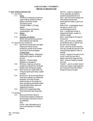 FAR EASTERN UN IVERSITY
HISTORY OF ARCHITECTURE
FEU – ALE Review
acdv
18
7. EARLY CHRISTIAN ARCHITECTURE
7.1. INFLUENCES
7.1.1. History
313-800 A.D. Christianity moved from
Judea to Rome; became the official
religion of the Roman Empire
Two Historic Events
The Edict of Milan c. 313 (state
religion)
Transfer of power from Rome to
Constantinople c. 330
7.1.2. Religion
Christianity
7.1.3. Geography and Geology
Roman ruins served as quarries from
which materials were obtained
7.2. ARCHITECTURAL CHARACTER
7.2.1. DESCRIPTION: Construction was highly
influenced by Roman art and
architecture; purpose of the Christian
church was to serve worshippers
2 building types
Early Christian Basilica – Rectangular
building with an apse for the altar at
one end.
Martyrium – Circular building
(Baptistery or mausoleum)
7.2.2. MATERIALS: made use as much as
possible the materials from old Roman
temples which had become useless
7.2.3. ROOF AND CEILING: simple timber roof
of king and queen post trusses; vaulted
or domed
7.2.4. DECORATION: did not use bulky Roman
construction methods; an architectural
abstraction of the ideal Christian,
simple and plain on the outside, but
with a soul glowing and beautiful within.
(richly decorated interior space and
neglecting the exterior)
7.2.5. ORIENTATION: Façade faced West
Priest stood behind altar facing East
7.3. EXAMPLES
7.3.1. BASILICAN CHURCHES: based on
ancient Roman basilicas; erected over
the burial place of the saint to whom it
was dedicated
Parts:
ATRIUM – open colonnaded court in
front of and attached to a Christian
basilica
NARTHEX – a porch or vestibule of a
church, generally colonnaded or
arcaded and preceding the nave
NAVE – part of the church between the
chief entrance and the choir,
demarcated from aisles, by piers and
columns
AMBULATORY – a passageway around
the apse of a church, or for
circumambulating a shrine
APSE – a vaulted semi-circular or
polygonal termination, usually to a
chancel or chapel
BEMA – raised stage for the clergy at
the east end
AISLE – part of the church, parallel to,
and divided by piers or columns from,
the nave, choir or transept
CHOIR – part of the church where the
choir sits; normally the west part of the
chancel (loosely applied to mean as
chancel)
CHANCEL - that part of the east end of a
church in which the main altar is
placed; reserved for clergy and choir
AMBO – where the Gospel and epistle
was read
TRANSEPT - part of a cruciform church
whose axis crosses at right angles the
axis running from the chief entrance
through the nave to the apse
 