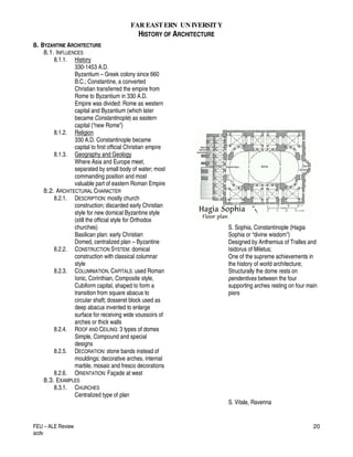 FAR EASTERN UN IVERSITY
HISTORY OF ARCHITECTURE
FEU – ALE Review
acdv
20
8. BYZANTINE ARCHITECTURE
8.1. INFLUENCES
8.1.1. History
330-1453 A.D.
Byzantium – Greek colony since 660
B.C.; Constantine, a converted
Christian transferred the empire from
Rome to Byzantium in 330 A.D.
Empire was divided: Rome as western
capital and Byzantium (which later
became Constantinople) as eastern
capital (“new Rome”)
8.1.2. Religion
330 A.D. Constantinople became
capital to first official Christian empire
8.1.3. Geography and Geology
Where Asia and Europe meet,
separated by small body of water; most
commanding position and most
valuable part of eastern Roman Empire
8.2. ARCHITECTURAL CHARACTER
8.2.1. DESCRIPTION: mostly church
construction; discarded early Christian
style for new domical Byzantine style
(still the official style for Orthodox
churches)
Basilican plan: early Christian
Domed, centralized plan – Byzantine
8.2.2. CONSTRUCTION SYSTEM: domical
construction with classical columnar
style
8.2.3. COLUMNIATION, CAPITALS: used Roman
Ionic, Corinthian, Composite style,
Cubiform capital, shaped to form a
transition from square abacus to
circular shaft; dosseret block used as
deep abacus invented to enlarge
surface for receiving wide voussoirs of
arches or thick walls
8.2.4. ROOF AND CEILING: 3 types of domes
Simple, Compound and special
designs
8.2.5. DECORATION: stone bands instead of
mouldings; decorative arches, internal
marble, mosaic and fresco decorations
8.2.6. ORIENTATION: Façade at west
8.3. EXAMPLES
8.3.1. CHURCHES
Centralized type of plan
S. Sophia, Constantinople (Hagia
Sophia or “divine wisdom”)
Designed by Anthemius of Tralles and
Isidorus of Miletus;
One of the supreme achievements in
the history of world architecture;
Structurally the dome rests on
pendentives between the four
supporting arches resting on four main
piers
S. Vitale, Ravenna
 
