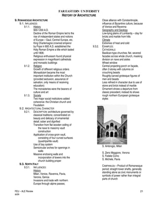 FAR EASTERN UN IVERSITY
HISTORY OF ARCHITECTURE
FEU – ALE Review
acdv
21
9.ROMANESQUE ARCHITECTURE
9.1. INFLUENCES
9.1.1. History
900-1200 A.D.
Decline of the Roman Empire led to the
rise of independent states and notions
of Europe – Gaul, Central Europe, etc.
King Charlemagne crowned emperor
by Pope in 800 A.D. established the
Holy Roman Empire a title which lasted
until 1806;
Religious enthusiasm found physical
expression in magnificent cathedrals
and monastic buildings
9.1.2. Religion
Growth of different religious orders
Monasticism became the most
important institution within the Church
(provided seclusion, assurance of
salvation, only means of receiving
education)
The monasteries were the bearers of
culture and art
9.1.3. Society
Two major social institutions added
coherence: the Christian church and
Feudalism
9.2. ARCHITECTURAL CHARACTER
9.2.1. DESCRIPTION: architecture governed by
classical traditions; concentrated on
beauty and delicacy of ornamental
detail; sober and dignified
Transition from flat wooden ceiling of
the nave to masonry vault
construction
Application of cross-groin vault,
consisting of four curved surfaces
(quadripartite vault)
Use of bay system
Semicircular arches for openings in
walls
Massive enclosing walls and
incorporation of towers into the
church building proper
9.3. NORTH ITALY
9.3.1. INFLUENCES:
History
Milan, Venice, Ravenna, Pavia,
Verona, Genoa
Invasions and trade with northern
Europe through alpine passes;
Close alliance with Constantinople,
influence of Byzantine culture, because
of Venice and Ravenna
Geography and Geology
Low-lying plains of Lombardy – clay for
bricks and marble from hills
Climate
Extremes of heat and cold
9.3.2. EXAMPLES:
CATHEDRALS
Basilican-type churches; flat, severed
facades across whole church, masking
division on nave and aisles
Wheel window
Central projecting porch on façade,
often 2-storey with columns on
crouching beasts
Roughly-carved grotesque figures of
men and beasts
Less refined in character due to use of
stone and brick instead of marble
Ornament shows a departure from
classic precedent, instead its shows
rough northern European grotesque
styles
S. Ambrogio, Milan
S. Zeno Maggiore, Verona
S. Fedele Como
S. Michele, Pavia
CAMPANILEs – Product of Romanesque
period; straight tower shafts, generally
standing alone as civic monuments or
symbols of power rather than integral
parts of church
 