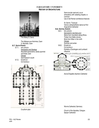 FAR EASTERN UN IVERSITY
HISTORY OF ARCHITECTURE
FEU – ALE Review
acdv
23
The Abbey S. Denis
The Abbaye-aux-Hommes, Caen
S. Nicholas, Caen
9.7. SOUTH FRANCE
9.7.1. INFLUENCES
Geography and Geology
Abundant good stone, easily quarried
and freely used
Climate
Sub-tropical in south
9.7.2. EXAMPLES
CATHEDRALS
Cruciform plan
Semi-circular east end, as an
ambulatory with radiating chapels, is
common
Use of old Roman architecture features
St. Sernin, Toulouse
Vienne cathedrakNotre dame du Port
Angouleme Cathedral
9.8. CENTRAL EUROPE
9.8.1. INFLUENCES
GEOGRAPHY AND GEOLOGY
Stone from mountains along Rhine
Timber from Baltic shores
Brick from Elber in the north
Climate
Summer and winter
9.8.2. EXAMPLES
CATHEDRALS:
Exhibits a Carolingian and Lombard
influence
Aix-la-Chapelle (Aachen) Cathedral
Worms Cathedral, Germany
Church of the Apostles, Cologne
Speyer Cathedral
 