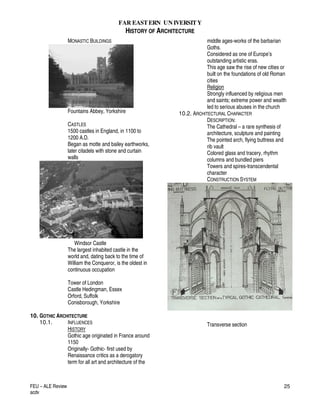 FAR EASTERN UN IVERSITY
HISTORY OF ARCHITECTURE
FEU – ALE Review
acdv
25
MONASTIC BUILDINGS
Fountains Abbey, Yorkshire
CASTLES
1500 castles in England, in 1100 to
1200 A.D.
Began as motte and bailey earthworks,
later citadels with stone and curtain
walls
Windsor Castle
The largest inhabited castle in the
world and, dating back to the time of
William the Conqueror, is the oldest in
continuous occupation
Tower of London
Castle Hedingman, Essex
Orford, Suffolk
Conisborough, Yorkshire
10. GOTHIC ARCHITECTURE
10.1. INFLUENCES
HISTORY
Gothic age originated in France around
1150
Originally- Gothic- first used by
Renaissance critics as a derogatory
term for all art and architecture of the
middle ages-works of the barbarian
Goths.
Considered as one of Europe’s
outstanding artistic eras.
This age saw the rise of new cities or
built on the foundations of old Roman
cities
Religion
Strongly influenced by religious men
and saints; extreme power and wealth
led to serious abuses in the church
10.2. ARCHITECTURAL CHARACTER
DESCRIPTION:
The Cathedral – a rare synthesis of
architecture, sculpture and painting
The pointed arch, flying buttress and
rib vault
Colored glass and tracery, rhythm
columns and bundled piers
Towers and spires-transcendental
character
CONSTRUCTION SYSTEM
Transverse section
 