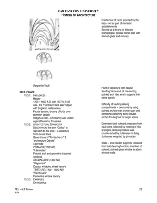 FAR EASTERN UN IVERSITY
HISTORY OF ARCHITECTURE
FEU – ALE Review
acdv
26
Sexpartite Vault
10.3. FRANCE
10.3.1. INFLUENCES
History
1200 – 1600 A.D. with 1337 to 1453
A.D., the “Hundred Years War” began
with England; restlessness
Feudal system, tyranny of lords over
common people
Religious zeal – Christianity was united
against Muslims; Crusades
10.3.2. ARCHITECTURAL CHARACTER
DESCRIPTION: the term “Gothic” in
reproach to this style – a departure
from classic lines
General use of “Pointed Arch” “L
‘architecture Ogivale”
3 periods:
PRIMARIE(1200 AD)
“A lancettes”
Pointed arch and geometric traceried
windows
SECONDAIRE (1300 AD)
“Rayonnant”
Circular windows, wheel tracery
TERTIARE (1400 – 1600 AD)
“Flamboyant”
Flame-like window tracery
10.3.3. EXAMPLES
CATHEDRALS
Erected out of funds provided by the
laity – not as part of monastic
establishments
Served as a library for illiterate
townspeople; biblical stories told, with
stained-glass and statuary
Point of departure from classic
Vaulting framework of intersecting
pointed arch ribs, which supports thin
stone panels
Difficulty of vaulting oblong
compartments – overcome by using
pointed arches over shorter span and
sometimes retaining semi-circular
arches for diagonal or longer spans
Downward and outward pressures from
vault were collected by meeting of ribs
at angles; oblique pressure was
counter-acted by buttresses or flying
buttresses weighted by pinnacles
Walls – less needed supports, released
from load-bearing function; invention of
colored, stained glass window to adorn
window-walls.
 
