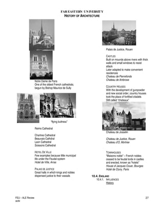 FAR EASTERN UN IVERSITY
HISTORY OF ARCHITECTURE
FEU – ALE Review
acdv
27
Notre Dame de Paris
One of the oldest French cathedrals;
begun by Bishop Maurice de Sully
“flying buttress”
Reims Cathedral
Chartres Cathedral
Beauvais Cathdral
Laon Cathedral
Soissons Cathedral
HOTEL DE VILLE
Few examples because little municipal
life under the Feudal system
Hotel de Ville, Arras
PALAIS DE JUSTICE
Great halls in which kings and nobles
dispensed justice to their vassals
Palais de Justice, Rouen
CASTLES
Built on mounds above rivers with thick
walls and small windows to resist
attack
Later adapted to make convenient
residences
Chateau de Pierrefonds
Chateau de Ambrose
COUNTRY HOUSES
With the development of gunpowder
and new social order, country houses
took the place of fortified citadels
Still called “chateaux”
Chateau de Josselin
Chateau de Justice, Rouen
Chateau d’O, Mortree
TOWNHOUSES
“Maisons noble” – French nobles
ceased to be feudal lords in castles
and erected, known as “hotels”
House of Jacques Couer, Bourges
Hotel de Cluny, Paris
10.4. ENGLAND
10.4.1. INFLUENCES
History
 