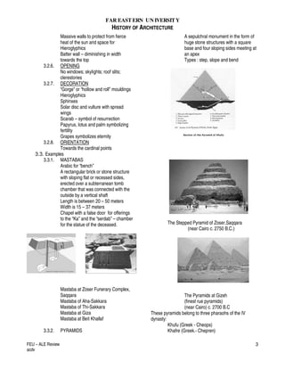 FAR EASTERN UN IVERSITY
HISTORY OF ARCHITECTURE
FEU – ALE Review
acdv
3
Massive walls to protect from fierce
heat of the sun and space for
Hieroglyphics
Batter wall – diminishing in width
towards the top
3.2.6. OPENING
No windows; skylights; roof slits;
clerestories
3.2.7. DECORATION
“Gorge” or “hollow and roll” mouldings
Hieroglyphics
Sphinxes
Solar disc and vulture with spread
wings
Scarab – symbol of resurrection
Papyrus, lotus and palm symbolizing
fertility
Grapes symbolizes eternity
3.2.8. ORIENTATION
Towards the cardinal points
3.3. Examples
3.3.1. MASTABAS
Arabic for “bench”
A rectangular brick or stone structure
with sloping flat or recessed sides,
erected over a subterranean tomb
chamber that was connected with the
outside by a vertical shaft
Length is between 20 – 50 meters
Width is 15 – 37 meters
Chapel with a false door for offerings
to the “Ka” and the “serdab” – chamber
for the statue of the deceased.
Mastaba at Zoser Funerary Complex,
Saqqara
Mastaba of Aha-Sakkara
Mastaba of Thi-Sakkara
Mastaba at Giza
Mastaba at Beit Khallaf
3.3.2. PYRAMIDS
A sepulchral monument in the form of
huge stone structures with a square
base and four sloping sides meeting at
an apex
Types : step, slope and bend
The Stepped Pyramid of Zoser,Saqqara
(near Cairo c. 2750 B.C.)
The Pyramids at Gizeh
(finest rue pyramids)
(near Cairo) c. 2700 B.C
These pyramids belong to three pharaohs of the IV
dynasty:
Khufu (Greek - Cheops)
Khafre (Greek.- Chepren)
 