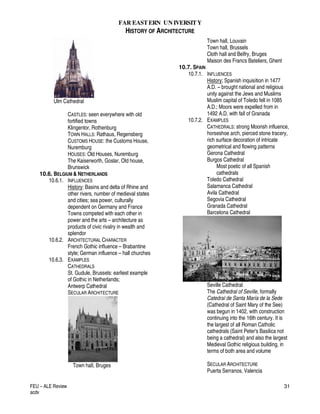 FAR EASTERN UN IVERSITY
HISTORY OF ARCHITECTURE
FEU – ALE Review
acdv
31
Ulm Cathedral
CASTLES: seen everywhere with old
fortified towns
Klingentor, Rothenburg
TOWN HALLS: Rathaus, Regensberg
CUSTOMS HOUSE: the Customs House,
Nuremburg
HOUSES: Old Houses, Nuremburg
The Kaiserworth, Goslar, Old house,
Brunswick
10.6. BELGIUM & NETHERLANDS
10.6.1. INFLUENCES
History: Basins and delta of Rhine and
other rivers, number of medieval states
and cities; sea power, culturally
dependent on Germany and France
Towns competed with each other in
power and the arts – architecture as
products of civic rivalry in wealth and
splendor
10.6.2. ARCHITECTURAL CHARACTER
French Gothic influence – Brabantine
style; German influence – hall churches
10.6.3. EXAMPLES
CATHEDRALS
St. Gudule, Brussels: earliest example
of Gothic in Netherlands;
Antwerp Cathedral
SECULAR ARCHITECTURE
Town hall, Bruges
Town hall, Louvain
Town hall, Brussels
Cloth hall and Belfry, Bruges
Maison des Francs Bateliers, Ghent
10.7. SPAIN
10.7.1. INFLUENCES
History; Spanish inquisition in 1477
A.D. – brought national and religious
unity against the Jews and Muslims
Muslim capital of Toledo fell in 1085
A.D.; Moors were expelled from in
1492 A.D. with fall of Granada
10.7.2. EXAMPLES
CATHEDRALS: strong Moorish influence,
horseshoe arch, pierced stone tracery,
rich surface decoration of intricate
geometrical and flowing patterns
Gerona Cathedral
Burgos Cathedral
Most poetic of all Spanish
cathedrals
Toledo Cathedral
Salamanca Cathedral
Avila Cathedral
Segovia Cathedral
Granada Cathedral
Barcelona Cathedral
Seville Cathedral
The Cathedral of Seville, formally
Catedral de Santa María de la Sede
(Cathedral of Saint Mary of the See)
was begun in 1402, with construction
continuing into the 16th century. It is
the largest of all Roman Catholic
cathedrals (Saint Peter's Basilica not
being a cathedral) and also the largest
Medieval Gothic religious building, in
terms of both area and volume
SECULAR ARCHITECTURE
Puerta Serranos, Valencia
 