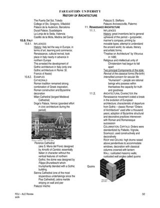 FAR EASTERN UN IVERSITY
HISTORY OF ARCHITECTURE
FEU – ALE Review
acdv
32
The Puerta Del Sol, Toledo
College of Sto. Gregorio, Villadolid
Palacio de la Audencio, Barcelona
Ducal Palace, Guadalajara
La Lonja de la Seda, Valencia
Castillo de la Mota, Medina del Camp
10.8. ITALY
10.8.1. INFLUENCES
History: Italy led the way in Europe, in
terms of art, learning and commerce;
Renaissance, cultural revival, took
place in Italy nearly in advance in
northern Europe
This arrested the development of
Gothic architecture in Italy (only one
Gothic architecture in Rome: St.
Francis of Assisi)
10.8.2. EXAMPLES
CATHEDRALS
Roman tradition remained strong;
combination of Greek inspiration,
Roman construction and Byzantine
decoration
Milan Cathedral (largest Medieval
Cathedral)
Doge’s Palace, Venice (grandest effort
in civic architecture during the
period)
Florence Cathedral
(aka S. Maria del Fiore) designed
by Arnolfo di Cambio; essentially
Italian in character without the
vertical features of northern
Gothic; the dome was designed by
Filippo Brunelleschi which
triumphantly blended with a Gothic
building
Sienna Cathedral (one of the most
stupendous undertakings since the
Pisa Cathedral); zebra marble
striping on wall and pier
Palazzo Vechio
Palazzo S. Steffano
Palazzo Arcivescoville, Palermo
11. RENAISSANCE ARCHITECTURE
11.1. INFLUENCES
History; great inventions led to general
upheaval of this period – gunpowder,
mariner’s compass, printing by
movable types; attempt to understand
the ancient world, its values, literary
and artistic forms;
“Treatise on Architecture” by Vitruvius
in 1486;
Religious and intellectual unity of
Christendom had begun to fall
apart
Two principal Components of the style:
Revival of the classical forms (Re-birth)
Intensified concern for secular life
“Humanism” – people are rational
beings who possess within
themselves the capacity for truth
and goodness
11.2. ARCHITECTURAL CHARACTER: the
Renaissance movement crated a break
in the evolution of European
architecture; characteristic of departure
from Gothic – classic Roman “Orders
of Architecture” used after a thousand
years; adoption of Byzantine structural
and decorative practices interwoven
with Roman and Romanesque
succession
COLUMNIATION, CAPITALS: Orders were
standardized by Palladio, Vignola,
Scamozzi, used constructively and
decoratively
ROOF AND CEILING: high drums raised
above pendentives to accommodate
windows, decoration with classical
columns crowned with lantern
WALL: rusticated masonry walls;
rusticated wall angles called quoins
Quoins
 