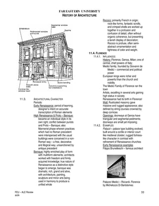FAR EASTERN UN IVERSITY
HISTORY OF ARCHITECTURE
FEU – ALE Review
acdv
33
11.3. ARCHITECTURAL CHARACTER
Periods:
Early Renaissance: period of learning,
designer’s intent on accurate
transcription of Roman elements
High Renaissance & Proto – Baroque:
became an individual style in its
own right; conflict between purists
and Proto – Baroque; also
Mannerist phase wherein practices
which had no Roman precedent
were interspersed with the usual
buildings were conceived in a non-
Roman way – a free, decorative
and illogical way, unsanctioned by
antique precedent
Baroque: highly enriched play of form
with multiform elements; architects
worked with freedom and firmly
acquired knowledge; true nature of
Renaissance as a distinctive style
began to emerge, baroque was
dramatic, rich, grand and alive,
with architecture, painting,
sculpture and minor arts being
used in harmony to produce a
unified whole
Rococo: primarily French in origin;
rock-like forms, fantastic scrolls,
and crimped shells are worked up
together in a profusion and
confusion of detail, often without
organic coherence, but presenting
a lavish display of decoration;
Rococo is profuse, often semi-
abstract ornamentation and
lightness of color and weight.
11.4. FLORENCE
11.4.1. INFLUENCES:
History: Florence, Genoa, Milan; one of
central, chief powers of Italy;
Medici family, founded by Giovanni de
Medici – commercial and political
power
European kings were richer and
powerful than the church and
nobility
The Medici Family of Florence ran the
town
Artists, excelling in several arts gaining
high status in society
Renaissance had its birth in Florence!
Wall: Rusticated masonry gave
massive and rugged appearance; also
defined by string courses crowned by
deep cornices
Openings: doorways at Genoa have
triangular and segmental pediments;
doorways are small yet imposing;
11.4.2. EXAMPLES
Palazzi – palace type building evolved,
built around a cortile or interior court
like medieval cloister; rugged fortress-
like character in contrast with
refinement of Renaissance churches
Early Renaissance examples
Filippo Brunelleschi – famous architect
Palazzo Medici – Riccardi, Florence
by Michelozzo Di Bartolomeo
 