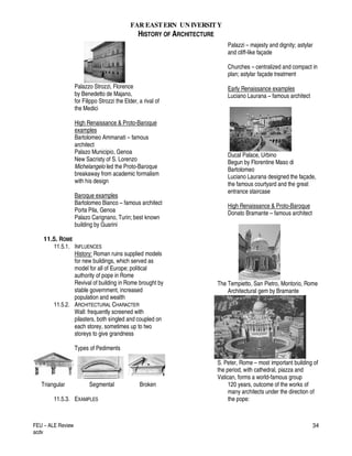 FAR EASTERN UN IVERSITY
HISTORY OF ARCHITECTURE
FEU – ALE Review
acdv
34
Palazzo Strozzi, Florence
by Benedetto de Majano,
for Filippo Strozzi the Elder, a rival of
the Medici
High Renaissance & Proto-Baroque
examples
Bartolomeo Ammanati – famous
architect
Palazo Municipio, Genoa
New Sacristy of S. Lorenzo
Michelangelo led the Proto-Baroque
breakaway from academic formalism
with his design
Baroque examples
Bartolomeo Bianco – famous architect
Porta Pila, Genoa
Palazo Carignano, Turin; best known
building by Guarini
11.5. ROME
11.5.1. INFLUENCES
History: Roman ruins supplied models
for new buildings, which served as
model for all of Europe; political
authority of pope in Rome
Revival of building in Rome brought by
stable government, increased
population and wealth
11.5.2. ARCHITECTURAL CHARACTER
Wall: frequently screened with
pilasters, both singled and coupled on
each storey, sometimes up to two
storeys to give grandness
Types of Pediments
Triangular Segmental Broken
11.5.3. EXAMPLES
Palazzi – majesty and dignity; astylar
and cliff-like façade
Churches – centralized and compact in
plan; astylar façade treatment
Early Renaissance examples
Luciano Laurana – famous architect
Ducal Palace, Urbino
Begun by Florentine Maso di
Bartolomeo
Luciano Laurana designed the façade,
the famous courtyard and the great
entrance staircase
High Renaissance & Proto-Baroque
Donato Bramante – famous architect
The Tempietto, San Pietro, Montorio, Rome
Architectural gem by Bramante
S. Peter, Rome – most important building of
the period, with cathedral, piazza and
Vatican, forms a world-famous group
120 years, outcome of the works of
many architects under the direction of
the pope:
 