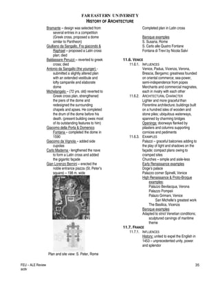 FAR EASTERN UN IVERSITY
HISTORY OF ARCHITECTURE
FEU – ALE Review
acdv
35
Bramante – design was selected from
several entries in a competition
(Greek cross, proposed a dome
similar to Pantheon)
Giulliano da Sangallo, Fra giacondo &
Raphael – proposed a Latin cross
plan; died
Baldassare Peruzzi – reverted to greek
cross; died
Antonio da Sangallo (the younger) -
submitted a slightly altered plan
with an extended vestibule and
lofty campanile and elaborate
dome
Michelangelo – (72 yrs. old) reverted to
Greek cross plan, strengthened
the piers of the dome and
redesigned the surrounding
chapels and apses. He completed
the drum of the dome before his
death. (present building owes most
of its outstanding features to him)
Giacomo della Porta & Domenico
Fontana – completed the dome in
1590
Giacomo da Vignola – added side
cupolas
Carlo Maderna - lengthened the nave
to form a Latin cross and added
the gigantic façade
Gian Lorenzo Bernini – erected the
noble entrance piazza (St. Peter’s
square) – 198 m. wide
Plan and site view: S. Peter, Rome
Completed plan in Latin cross
Baroque examples
S. Susana, Rome
S. Carlo alle Quatro Fontane
Fontana di Trevi by Nicola Salvi
11.6. VENICE
11.6.1. INFLUENCES
Venice, Padua, Vicenza, Verona,
Brescia, Bergamo; greatness founded
on oriental commerce; sea-power,
semi-independence from popes
Merchants and commercial magnates,
each in rivalry with each other
11.6.2. ARCHITECTURAL CHARACTER
Lighter and more graceful than
Florentine architecture; buildings built
on a hundred isles of wooden and
stone piles; ubiquitous waterways,
spanned by charming bridges
Openings: doorways flanked by
pilasters and columns supporting
cornices and pediments
11.6.3. EXAMPLES
Palazzi – graceful balconies adding to
the play of light and shadows on the
façade; compact plans owing to
cramped sites
Churches – simple and aisle-less
Early Renaissance examples
Doge’s palace
Palazzo corner Spinelli, Venice
High Renaissance & Proto-Broque
examples;
Palazzo Bevilacqua, Verona
Palazzo Pompeii
Palazo Grimani, Venice
San Michelle’s greatest work
The Basilica, Vicenza
Baroque examples
Adapted to strict Venetian conditions;
sculptured carvings of maritime
theme
11.7. FRANCE
11.7.1. INFLUENCES
History: united to expel the English in
1453 – unprecedented unity, power
and splendor
 