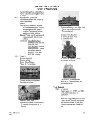 FAR EASTERN UN IVERSITY
HISTORY OF ARCHITECTURE
FEU – ALE Review
acdv
36
Napoleon Bonaparte as national figure;
France had united as a kingdom; Paris
as center
11.7.2. ARCHITECTURAL CAHRACTER
Renaissance radiated from Paris to all
parts of the country
Periods:
Early Period – combination of Gothic
and renaissance features; forming
picturesque ensemble; state of
transition, Renaissance features
grafted unto Gothic buildings
Classical Period – dignity, sobriety and
masculine quality of its foremost
buildings
Late period – Louis the XV phase:
externally simple and less
classically pure
Louis XVI phase: return to
sober classicism - austere
and refined exteriors
Empire: (1790 – 1830
A.D.) rigid formality
11.7.3. EXAMPLES
SECULAR BUILDINGS
Chateau de Bois
Chateu d’Azay-Rideau
Palaise de Fountainbleau
Chateau de Chambord by Italian,
Domenico da cortona
Palais du Louvre, Paris
together with Tuileries, constitutes one
of the most imposing palaces in
Europe
Chateau de Maisons – one of the most
harmonious of all chateaux by
Francois Mansart
ECCLESIASTICAL BUILDINGS
St. Etienne du Mont, Paris
St. Eustache, Paris
St-Gervais-et-St-Protais Church
By Salomon de Brosse
The church of the Val-de-Grâce
designed by François Mansart and
Jacques Lemercier
11.8. ENGLAND
11.8.1. INFLUENCES
History: great wars of 1800 and 1900;
continental travels closed to
Englishmen
Henry VIII – king and supreme head of
English church, dissolved monasteries
and sold their estates; Stuarts gave
England closer ties with France and
Italy
 