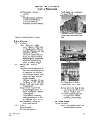 FAR EASTERN UN IVERSITY
HISTORY OF ARCHITECTURE
FEU – ALE Review
acdv
38
Late Renaissance – Georgian
examples
Houses:
Planned as a simple symmetrical
square or rectangular block;
Swan House, Chichester
Moot house, Downtown Wiltshire
Blenheim Palace by Sir John Vanburgh
11.9. SPAIN &PORTUGAL
11.9.1. INFLUENCES
History – Spain was the leading
country in Europe in 1500’s, vast
hereditary possession of Spanish
monarchy, military conquest: Cape
of Good Hope, America,
Netherlands and Central Europe,
Mexico, Peru, Chile; Protestant
reformation gained few adherents
in Spain due to Christian unity
brought by anti-Moor struggle
11.9.2. ARCHITECTURAL CHARACTER
Periods:
Early Period – Renaissance details on
Gothic forms; influence by Moorish
art; plateresque, rich and poetic
style, minuteness of details similar
to silversmiths’ work, extremely
florid and decorative
In Portugal – Manueline style from
king Manuel I of 1495 – 1521 A.D.
Classical Period – adherence to Italian
Renaissance art
Baroque Period – reaction to the
correct and frigid formalism of
Herrera and followers – classical
rules disregarded;
Churrigueresque, fantastically
extravagant expression, by Jose
de Churriguera, 1650 – 1723 A.D.
Antiquarian Period – returned to
ancient classical model
11.9.3. EXAMPLES
Secular examples
The University, Salamanca
Façade is plateresque masterpiece
The Alcazar, Toledo
Casa de las Conchas, Salamanca;
façade covered with carved scallop
shells
The Escorial, Madrid
The Palacio Nacional, Queluz;
exquisite Rococo country house
Granada Cathedral by Diego de Siloe –
one of the grandest Renaissance
churches in southern Spain
The Sacristy of La Cartuja (Charter
house) Granada –extreme
example of Churrigueresque
11.10. CENTRAL EUROPE
11.10.1. INFLUENCES
History – wars between Catholics and
Protestants; Martin Luther as
 