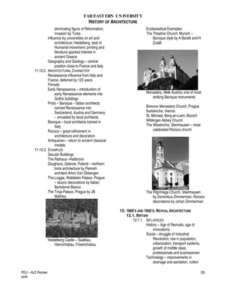FAR EASTERN UN IVERSITY
HISTORY OF ARCHITECTURE
FEU – ALE Review
acdv
39
dominating figure of Reformation;
invasion by Turks
Influence by universities on art and
architecture; Heidelberg, seat of
Humanist movement; printing and
literature sparked interest in
ancient Greece
Geography and Geology – central
position close to France and Italy
11.10.2. ARCHITECTURAL CHARACTER
Renaissance influence from Italy and
France, deferred by 125 years
Periods:
Early Renaissance – introduction of
early Renaissance elements into
Gothic buildings
Proto – Baroque – Italian architects
carried Renaissance into
Switzerland, Austria and Germany
– emulated by local architects
Baroque – local architects trained in
Italy
Rococo – great refinement in
architecture and decoration
Antiquarian – return to ancient classical
models
11.10.3. EXAMPLES
Secular Buildings
The Rathaus –Heilbronn
Zeughaus, Gdansk, Poland – northern
brick architecture by Flemish
architect Arton Van Obbergen
The Loggia, Waldstein Palace, Prague
– stucco decorations by Italian
Bartolome Bianco
The Troja Palace, Prague by JB
Mathley
Heidelberg Castle – Saalbau,
Heinrichsbau, Friedrichsbau
Ecclesiastical Examples:
The Theatine Church, Munich –
Baroque style by A Barelli and H
Zulalli
Monastery, Melk Austria; one of most
striking Baroque monuments
Brevnov Monastery Church, Prague
Karlskirche, Vienna
St. Michael, Berg-an-Laim, Munich
Wiblingen Abbey Church
The Wieskirche, Steinhausen – most
celebrated Rococo church
The Pilgrimage Church, Steinhausen
by Dominikus Zimmerman, Rococo
decorations by Johan Zimmerman
12. 1800’S AND 1900’S: REVIVAL ARCHITECTURE
12.1. BRITAIN
12.1.1. INFLUENCES
History – Age of Revivals, age of
innovations
Social – struggle of Industrial
Revolution, rise in population,
urbanization, transport systems,
growth of middle class,
professionals and businessmen
Technology – improvements in
drainage and sanitation, cotton
 