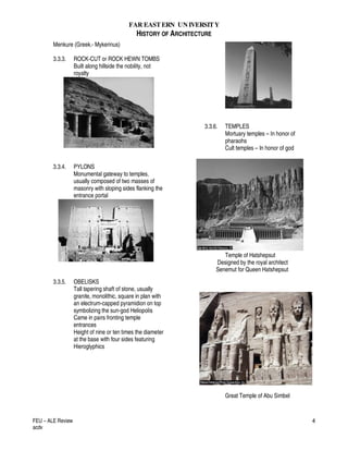 FAR EASTERN UN IVERSITY
HISTORY OF ARCHITECTURE
FEU – ALE Review
acdv
4
Menkure (Greek.- Mykerinus)
3.3.3. ROCK-CUT or ROCK HEWN TOMBS
Built along hillside the nobility, not
royalty
3.3.4. PYLONS
Monumental gateway to temples,
usually composed of two masses of
masonry with sloping sides flanking the
entrance portal
3.3.5. OBELISKS
Tall tapering shaft of stone, usually
granite, monolithic, square in plan with
an electrum-capped pyramidion on top
symbolizing the sun-god Heliopolis
Came in pairs fronting temple
entrances
Height of nine or ten times the diameter
at the base with four sides featuring
Hieroglyphics
3.3.6. TEMPLES
Mortuary temples – In honor of
pharaohs
Cult temples – In honor of god
Temple of Hatshepsut
Designed by the royal architect
Senemut for Queen Hatshepsut
Great Temple of Abu Simbel
 