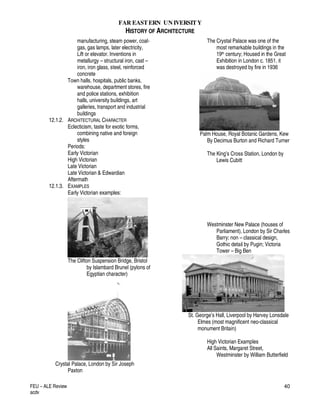 FAR EASTERN UN IVERSITY
HISTORY OF ARCHITECTURE
FEU – ALE Review
acdv
40
manufacturing, steam power, coal-
gas, gas lamps, later electricity,
Lift or elevator. Inventions in
metallurgy – structural iron, cast –
iron, iron glass, steel, reinforced
concrete
Town halls, hospitals, public banks,
warehouse, department stores, fire
and police stations, exhibition
halls, university buildings, art
galleries, transport and industrial
buildings
12.1.2. ARCHITECTURAL CHARACTER
Eclecticism, taste for exotic forms,
combining native and foreign
styles
Periods:
Early Victorian
High Victorian
Late Victorian
Late Victorian & Edwardian
Aftermath
12.1.3. EXAMPLES
Early Victorian examples:
The Clifton Suspension Bridge, Bristol
by Islambard Brunel (pylons of
Egyptian character)
Crystal Palace, London by Sir Joseph
Paxton
The Crystal Palace was one of the
most remarkable buildings in the
19th century; Housed in the Great
Exhibition in London c. 1851. it
was destroyed by fire in 1936
Palm House, Royal Botanic Gardens, Kew
By Decimus Burton and Richard Turner
The King’s Cross Station, London by
Lewis Cubitt
Westminster New Palace (houses of
Parliament), London by Sir Charles
Barry; non – classical design,
Gothic detail by Pugin; Victoria
Tower – Big Ben
St. George’s Hall, Liverpool by Harvey Lonsdale
Elmes (most magnificent neo-classical
monument Britain)
High Victorian Examples
All Saints, Margaret Street,
Westminster by William Butterfield
 