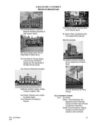 FAR EASTERN UN IVERSITY
HISTORY OF ARCHITECTURE
FEU – ALE Review
acdv
41
The University Museum, Oxford by
Benjamin Woodward (landmark of
High Victorian Gothic)
Red House, Bexley Heath, Kent by
Philip Webb for William Morris
The Train Shed, St. Pancras Station,
London by Engr. WH Barlow
(largest and most spectacular of
the High Victorian period)
Late Victorian & Edwardian examples:
Heathcote, by Edwin Lutyens, at Ilkley,
Yorkshire, England, 1906
Law Society, Chancery Lane, London
by Charles Holden
Truro Cathedral, Cornwall by JL
Pearson
The Dreanery Garden, Sonning, Berks
by Sir Edward Lutyens
St. Andrew, Roker, Sunderland by ES
Prior (adapts Gothic features)
Aftermath examples:
The Guildford Cathedral, Guildford,
Surrey, England by Sir Edward
Maufe
City Hall, Swansea by Sir Percy
Thomas
12.2. CONTINENTAL EUROPE
12.2.1. INFLUENCES
History – French Revolution and
Napoleonic Empire influenced
Europe; economic rivalry of France
and Germany; World War I
Growth of Communications, railways;
European countries acquired
colonies in other continents
 