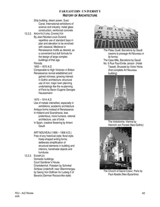 FAR EASTERN UN IVERSITY
HISTORY OF ARCHITECTURE
FEU – ALE Review
acdv
42
Ship building, steam power, Suez
Canal, International exhibitions of
science and industry; metal glass
construction, reinforced concrete
12.2.2. ARCHITECTURAL CHARACTER
By Jean-Nicolas-Louis Durand,
repetitive use of standard bays in
plan and elevation to be enriched
with classical, Medieval or
Renaissance motifs as desired, as
a convenient but dull formula for
the design of large complex
buildings of that age
Periods:
1850 – 1870 A.D.
Comparable to High Victorian in Britain
Renaissance revival established and
gained richness; growing interest
in Gothic architecture; structural
use of iron; major town planning
undertakings like the re-planning
of Paris by Baron Eugene Georges
Haussemann
1870 – 1914 A.D.
Use of metals intensified, especially in
exhibitions; academic architecture
Antique forms instead of Renaissance
In Holland and Scandinavia, less
pretentious, more humane, rational
architecture, use of brick
In Spain, creative flowering by Antoni
Gaudi
ART NOUVEAU (1890 – 1906 A.D.)
Free of any historical style; floral style,
freely-shaped writing forms;
deliberate simplification of
structural elements in building and
interiors, handmade objects and
furnitures
12.2.3. EXAMPLES
Domestic buildings
Court Gardener’s House,
Charlottenhof, Potsdam by Schinkel
Schloss Linderhoff, near Obermmergau
by Georg Von Dollman for Ludwig II of
Bavaria (German Rococo-like style)
The Palau Guell, Barcelona by Gaudi
(seems to presage Art Nouveau in
its forms)
The Casa Mila, Barcelona by Gaudi
No. 6 Rue Paul-Emile Janson (Hotel
Tassel), Brussels by Victor Horta
(first complete Art Nouveau
building)
The Votivkirche, Vienna by
Heinrich von Ferstel (Neo-Gothic)
The Church of Sacre-Coeur, Paris by
Paul Abadie (Neo-Byzantine)
 