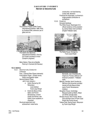FAR EASTERN UN IVERSITY
HISTORY OF ARCHITECTURE
FEU – ALE Review
acdv
44
The Entrance Pavilion (Eiffel Tower),
International Exhibition 1889, Paris
by Gustave Eiffel, extensive use of
glass and iron
The Galerie des Machines,
International Exhibition, Paris by
CLF Dutert (architect) & Victor
Contamin (engineer)
Metro Station, Place de la Bastille,
Paris by H. Guimard (Art Noveau)
12.3. AMERICA
12.3.1. ARCHITECTURAL CHARACTER
3 PERIODS:
Post – Colonial (Neo-Classic elements)
First Eclectic Phase – (Greek revival,
Gothic and Egyptian styles
Second Eclectic Phase:
with 2 main streams –
• Gothic Revival by HH
Richardson
Louis Sullivan
Frank Lloyd Wright
• Ecole des Beaux-Artes,
Italian and French
Renaissance, ancient
Greek and Roman, late
Gothic (more academic in
character)
Structural experiment and
achievement: metal frame
construction, non-load bearing
curtain wall, elevators
Produced the skyscraper, as America’s
single greatest contribution to
architecture
12.3.2. EXAMPLES
Domestic Buildings:
The White House, Washington D.C.
official residence of the president
by James Hoban (Irish architect)
(English Palladian style)
The Robie House, Chicago by
Frank Lloyd Wright
Monticello, near Charlottesville,
Virginia by Thomas Jefferson (3rd
American president – Palladian
style)
Biltmore, Ashville, North Carolina by
RM Hunt (first American architect
trained at Ecole Beaux-Artes)
(early French Renaissance
chateau)
Stoughton House, Cambridge,
Massachusetts by Mckim, Mead
and White (shingle-style)
Winslow House, River Forest, Illinois
(first important work of Frank Lloyd
Wright aka Prairie House)
Taliesin East, Spring Green, Wisconsin
by Frank Lloyd Wright
 