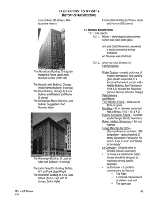 FAR EASTERN UN IVERSITY
HISTORY OF ARCHITECTURE
FEU – ALE Review
acdv
46
Louis Sullivan (10 storeys, Neo-
byzantine interior)
The Monadnock Building, Chicago by
Holabird & Roche (south half);
Burnham & Root (north half)
The Second Leiter Building, Chicago
(metal-framed building; 8 storeys)
The Gace Building, Chicago by Louis
Sullivan and Holabird and Roche
(8 storey)
The Schlesinger-Mayer Store by Louis
Sullivan (suggestion of Art
Nouveau style)
The Wainwright Building, St Louis by
Adler and Sullivan (10 storeys)
The Larkin Soap Co. Building, Buffalo,
N.Y. by Frank Lloyd Wright
The Woolworth Building, N.Y. by Cass
Gilbert (241 m. high with 52
storeys; Gothic style)
Empire State Building by Shreve, Lamb
and Harmon (85 storeys)
13. MODERN ARCHITECTURE
13.1. INFLUENCES
13.1.1. History – technological advancement:
curtain wall, steel; plate-glass
Arts and Crafts Movement, awakened
a social conscience among
architects
Art Nouveau was short-lived
13.1.2. ARCHITECTURAL CHARACTER
Famous Names
Walter Gropius – created proto-type of
modern architecture: free standing
glass sheath suspended on a
structural framework, curtain wall –
Hallidie Building, San Francisco in
1918 A.D. founded the “Bauhaus”
(famous German school of Design)
Peter Behrens
Adolf Meyer
Tony Garnier, France – steel span of
80 m. at Lyons
Max Berg – 65 m. diameter centennial
Hall at Brelau, 1912 – 1913 A.D.
Eugene Freyssinet, France – Parabolic
vaulted hangar at Orly, near Paris
Robert Maillart, Switzerland – flat slab
method
Ludwg Mies Van der Rohe –
(German/American architect; 1919
competition – glass sheathed 20
storey skyscraper; Famous for his
dictum “Less is more” and “God is
in the details”
Le Corbusier – (Original name is
Charles Edouard Jeanneret)
• “a house is a machine for living” -
houses should be designed as
machines serving specific
purposes;
• Le Corbusier – 5 points for
contemporary architecture
• The Pillar:
• Functional independence
of skeleton and wall
• The open plan
 