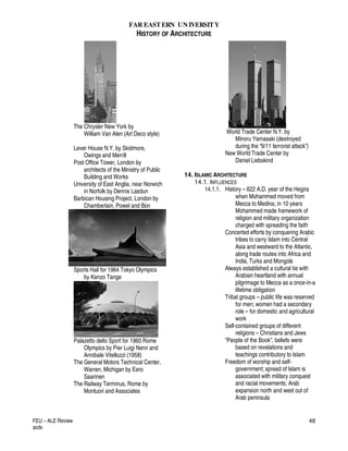 FAR EASTERN UN IVERSITY
HISTORY OF ARCHITECTURE
FEU – ALE Review
acdv
48
The Chrysler New York by
William Van Alen (Art Deco style)
Lever House N.Y. by Skidmore,
Owings and Merrill
Post Office Tower, London by
architects of the Ministry of Public
Building and Works
University of East Anglia, near Norwich
in Norfolk by Dennis Lasdun
Barbican Housing Project, London by
Chamberlain, Powel and Bon
Sports Hall for 1964 Tokyo Olympics
by Kenzo Tange
Palazetto dello Sport for 1960 Rome
Olympics by Pier Luigi Nervi and
Annibale Vitellozzi (1958)
The General Motors Technical Center,
Warren, Michigan by Eero
Saarinen
The Railway Terminus, Rome by
Montuori and Associates
World Trade Center N.Y. by
Minoru Yamasaki (destroyed
during the “9/11 terrorist attack”)
New World Trade Center by
Daniel Liebskind
14. ISLAMIC ARCHITECTURE
14.1. INFLUENCES
14.1.1. History – 622 A.D. year of the Hegira
when Mohammed moved from
Mecca to Medina; in 10 years
Mohammed made framework of
religion and military organization
charged with spreading the faith
Concerted efforts by conquering Arabic
tribes to carry Islam into Central
Asia and westward to the Atlantic,
along trade routes into Africa and
India, Turks and Mongols
Always established a cultural tie with
Arabian heartland with annual
pilgrimage to Mecca as a once-in-a
lifetime obligation
Tribal groups – public life was reserved
for men; women had a secondary
role – for domestic and agricultural
work
Self-contained groups of different
religions – Christians and Jews
“People of the Book”, beliefs were
based on revelations and
teachings contributory to Islam
Freedom of worship and self-
government; spread of Islam is
associated with military conquest
and racial movements; Arab
expansion north and west out of
Arab peninsula
 