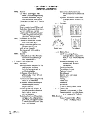 FAR EASTERN UN IVERSITY
HISTORY OF ARCHITECTURE
FEU – ALE Review
acdv
49
14.1.2. RELIGION
Last of three great religions of the
Middle East; complete philosophy
of life and government, one god
Allah, Mohammed is the prophet
Faith is held to be god’s will for creation
3 Works:
Koran, revelation through Mohammed
Hadith, book of sayings and Injunctions
Law from tradition and example;
Acceptance of the transitory nature of
earthly life; personal humility and
abhorrence of image worship
14.1.3. GEOGRAPHY AND GEOLOGY
Countries of Western and Southern
Asia and Northern Africa
Isolated communities like Zanzibar,
Madagascar and China
Lately, all over the world
Countries already rich in building
tradition
14.1.4. CLIMATE
Territories fertile by virtue of irrigation
rather than rainfall; tendency to
seek shelter from sun
14.2. ARCHITECTURAL CHARACTER
14.2.1. Description
Islamic architecture is a product of the
rapid conquest of diverse
territories by a people with no
architectural tradition
Synthesis of styles under one
philosophy but in many different
circumstances
The Islamic way of life had a profound
impact on its architecture:
No essential difference in techniques
between religious and non-
religious buildings
Important architectural endeavor is
normally expended on buildings
having a direct social or
community purpose
Decorations tend toward the abstract,
using geometric, calligraphic and
plant motifs, with a preference for
a uniform field of decoration rather
than a focal element
Basic conservatism discourages
innovations and favors established
forms
Symmetry and balance in the concept
of perfect creation; centered upon
God
14.2.2. OPENINGS
Ogee arch Horseshoe arch
Cusped arch Pointed arch
14.2.3. DECORATIONS
Variety of mouldings, friezes,
crestlings, abstract and geometric
motifs, in lieu of human and animal
forms
Motifs from calligraphy, floral
abstraction and geometric
interlacement
Carvings in bas relief
Stone inlay and mosaic
Patterned brickwork
Carved stucco
Ceramic facing and mosaic
Glass mosaic
Painting
Timber inlay
Pietra dura
Arabesques
Screen or pierced grilles in marble
14.2.4. ORIENTATION
Related to a principal axis, the Kibla
Axis extended into a formal landscape
as an integral part of the design
14.3. EXAMPLES
Masjid (Persia and India) or Mesjid
(Turkey) – small prayer house
 