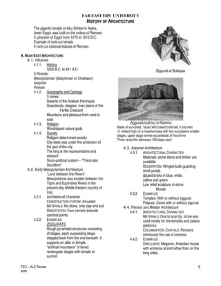 FAR EASTERN UN IVERSITY
HISTORY OF ARCHITECTURE
FEU – ALE Review
acdv
5
The gigantic temple at Abu Simbel in Nubia,
lower Egypt, was built on the orders of Ramses
II, pharaoh of Egypt from 1279 to 1212 B.C.
Example of rock-cut temple
4 rock-cut colossal statues of Ramses
4.NEAR EAST ARCHITECTURE
4.1. Influence
4.1.1. History
5000 B.C. to 641 A.D.
3 Periods:
Mesopotamian (Babylonian or Chaldean)
Assyrian
Persian
4.1.2. Geography and Geology
3 zones:
Deserts of the Arabian Peninsula
Grasslands, steppes, river plains of the
Fertile Crescent
Mountains and plateaus from west to
east
4.1.3. Religion
Worshipped nature gods
4.1.4. Society
Religion determined society
City-state was under the protection of
the god of the city
The king is the representative and
steward
Socio-political system – “Theocratic
Socialism”
4.2. Early Mesopotamian Architecture
“Land between the Rivers”
Mesopotamia was located between the
Tigris and Euphrates Rivers in the
present-day Middle Eastern country of
Iraq.
4.2.1. Architectural Character
CONSTRUCTION SYSTEM: Arcuated
MATERIALS: No stone, only clay and soil
ORIENTATION: Four corners towards
cardinal points
4.2.2. EXAMPLES:
ZIGGURATS
Rough pyramidal structures consisting
of stages, each succeeding stage
stepped back from the one beneath. It
supports an altar or temple.
“artificial mountains” of tiered
rectangular stages with temple at
summit
Ziggurat at Bulsippa
Ziggurats built by Ur-Nammu
Made of sun-dried , faced with baked brick laid in bitumen
15 meters high on a massive base with two successive smaller
stages, upper stage serves as pedestal of the shrine
Three ramp-like stairways 100 steps each
4.3. Assyrian Architecture
4.3.1. ARCHITECTURAL CHARACTER
Materials: some stone and timber are
available
DECORATION: Winged-bulls guarding
chief portals
glazed bricks in blue, white,
yellow and green
Low relief sculpture in stone
Murals
4.3.2. EXAMPLES
Temples: With or without ziggurat
Palaces: Came with or without zigurrat
4.4. Persian and Median Architecture
4.4.1. ARCHITECTURAL CHARACTER
MATERIALS: Due to scarcity, stone was
used mostly for fire-temples and palace
platforms
COLUMNIATION, CAPITALS: Persians
introduced the use of columns
4.4.2. EXAMPLES
DWELLINGS: Megaron, Anatolian house
with entrance at end rather than on the
long sides.
 