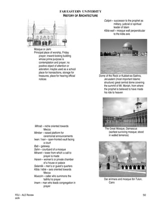 FAR EASTERN UN IVERSITY
HISTORY OF ARCHITECTURE
FEU – ALE Review
acdv
50
Mosque or Jami
Principal place of worship, Friday
prayer; inward-looking building
whose prime purpose is
contemplation and prayer; no
positive object of attention or
adoration; maybe used as a school
place for transactions, storage for
treasures, place for hearing official
notices
Mihrab – niche oriented towards
Mecca
Mimber – raised platform for
ceremonial announcements
Iwan / Ivan – open-fronted vault facing
a court
Bab – gateway
Sahn – courtyard of a mosque
Minaret – tower from which a call to
prayer is made
Harem – women’s or private chamber
of a house or palace
Selamlik – men’s or guest’s quarters
Kibla / kible – axis oriented towards
Mecca
Muezzin – caller who summons the
faithful to prayer
Imam – man who leads congregation in
prayer
Calipin – successor to the prophet as
military, judicial or spiritual
leader of Islam
Kibla wall – mosque wall perpendicular
to the kibla axis
Dome of the Rock or Kubbet-es-Sakhra,
Jerusalem (most important Islamic
structure) great central dome covering
the summit of Mt. Moriah, from where
the prophet is believed to have made
his ride to heaven
The Great Mosque, Damascus
(earliest surviving mosque; stood
in walled temenos)
Dar al-Imara and mosque Ibn Tulun,
Cairo
 