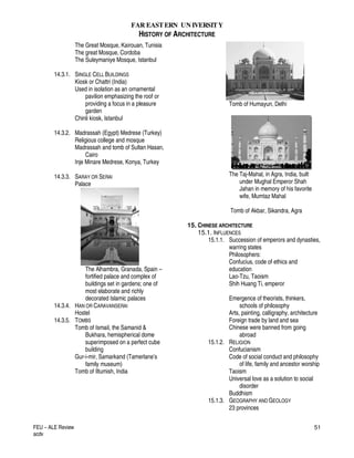 FAR EASTERN UN IVERSITY
HISTORY OF ARCHITECTURE
FEU – ALE Review
acdv
51
The Great Mosque, Kairouan, Tunisia
The great Mosque, Cordoba
The Suleymaniye Mosque, Istanbul
14.3.1. SINGLE CELL BUILDINGS
Kiosk or Chattri (India)
Used in isolation as an ornamental
pavilion emphasizing the roof or
providing a focus in a pleasure
garden
Chinli kiosk, Istanbul
14.3.2. Madrassah (Egypt) Medrese (Turkey)
Religious college and mosque
Madrassah and tomb of Sultan Hasan,
Cairo
Inje Minare Medrese, Konya, Turkey
14.3.3. SARAY OR SERAI
Palace
The Alhambra, Granada, Spain –
fortified palace and complex of
buildings set in gardens; one of
most elaborate and richly
decorated Islamic palaces
14.3.4. HAN OR CARAVANSERAI
Hostel
14.3.5. TOMBS
Tomb of Ismail, the Samanid &
Bukhara, hemispherical dome
superimposed on a perfect cube
building
Gur-i-mir, Samarkand (Tamerlane’s
family museum)
Tomb of Iltumish, India
Tomb of Humayun, Delhi
The Taj-Mahal, in Agra, India, built
under Mughal Emperor Shah
Jahan in memory of his favorite
wife, Mumtaz Mahal
Tomb of Akbar, Sikandra, Agra
15. CHINESE ARCHITECTURE
15.1. INFLUENCES
15.1.1. Succession of emperors and dynasties,
warring states
Philosophers:
Confucius, code of ethics and
education
Lao-Tzu, Taoism
Shih Huang Ti, emperor
Emergence of theorists, thinkers,
schools of philosophy
Arts, painting, calligraphy, architecture
Foreign trade by land and sea
Chinese were banned from going
abroad
15.1.2. RELIGION
Confucianism
Code of social conduct and philosophy
of life, family and ancestor worship
Taoism
Universal love as a solution to social
disorder
Buddhism
15.1.3. GEOGRAPHY AND GEOLOGY
23 provinces
 