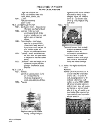 FAR EASTERN UN IVERSITY
HISTORY OF ARCHITECTURE
FEU – ALE Review
acdv
52
Larger than Europe in area
1/13 of total land area of the world
Metals, timber, bamboo, clay
15.1.4. CLIMATE
North, severe winters
South, warmer
15.2. ARCHITECTURAL CHARACTER
15.2.1. Construction System – Mesopotamian
influence in use of arch and vault
15.2.2. Materials – timber and brick,
sometimes combined – timber
structures raised on stone or brick
platform; stone for important
edifices
15.2.3. Roof and ceiling – chief feature,
supported on timber uprights,
independent of walls; a sign of
dignity to place roofs one over the
other, up-tilted angles, with
dragons and grotesque ornaments
15.2.4. Openings – square headed windows
and doors, lined with oyster shells
or rice paper for effective subdued
lighting
15.2.5. Decoration – colors are integral part of
architecture, dragons, fish and
grotesque ornaments in glazed
terra cotta
15.3. EXAMPLES
15.3.1. Temples
Consists of successive open courts
and porticoes; kitchens,
refectories, sleeping cells for
priests, steps, gateways, bridges
15.3.2. Pagodas
Pagodas – most typical Chinese
building, formerly of religious
significance, later secular nature or
monuments to victory; usually
octagonal in plan, odd number of
stories (9 – 13), repeated roofs,
turned-up eaves, slopes to carry
each storey
15.3.3. Pai-lous
Ceremonial gateway, basic symbolic
structure; serves as entrance to
temples and tombs, as
monuments to eminent persons
Constructed of wood or stone
consisting of two or more upright
posts formed by horizontal rails
having one or three openings
15.3.4. Tombs – not of great architectural
value
Xian tomb
Tomb of Qin Shi Huandi near Xian 36
years to build; after construction,
covered with a 150 foot hill of
earth, escaping detection for 22
centuries; subterranean vault
contains an army of 6000 to 8000
fully-armed terra cotta soldiers, in
battle formation, along with houses
and chariots; no two men looked
alike, all six feet tall – said to be an
exact replica of the emperor’s live
honor guards, in marching position
with real weapons
 