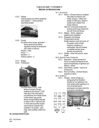FAR EASTERN UN IVERSITY
HISTORY OF ARCHITECTURE
FEU – ALE Review
acdv
53
15.3.5. Palaces
Imperial palaces and official residences
were isolated, 1 – storey pavilions
resembling temples
15.3.6. Houses
No noble country houses; generally 1 –
storey; governed by building
regulations limiting the dimensions
and number of columns;
Emperor – bays
Prince – 7
Mandarin – 5
Ordinary citizens – 3
15.3.7. Bridges
15.3.8. Fortifications
The Great Wall of China – most
famous of ancient Chinese
buildings by Shi Huang Ti; 3700
miles long (1/20 of the earth’s
circumference) from Pacific Ocean
to Gobi desert; gray granite
blocks-enough building materials
to make a 2.40 m. high and 0.90
m. thick wall around the equator;
used whatever materials were
available in the locality – sand,
twigs, stone, pebbles, adobe and
earth
16. JAPANESE ARCHITECTURE
16.1. INFLUENCES
16.1.1. History – Chinese influence, feudalism
with castes of emperors and
nobles, shoguns , military and
people; for 200 years, closed to
outside world, isolation from
foreign influence;
1854 A.D. commercial treatise with
America and Europe entered into
war with China and Russia
16.1.2. Religion – Shinto, indigenous
polydemonism, Buddhism
16.1.3. Geography and Geology
Principal island Honshu
Smaller islands at north and south, off
the eastern coast of Asian
mainland; prevalence of
earthquakes, hilly and forested,
un-stratified volcanic stone –
granites and porphyries
16.1.4. Climate – winter and summer, heavy
rainfall
16.2. ARCHITECTURAL CHARACTER
16.2.1. Description – largely derived from
China, but always maintained its own
special characteristics of lightness and
delicacy ; refined
16.2.2. Columniation, capitals – columns of
Chinese form
16.2.3. Roof and Ceiling – dominant feature,
exquisite curvature
16.3. EXAMPLES
16.3.1. Temples – Shinto temples are
distinguished from Buddhist
temples by Torii gateways; Torii
have upright posts supporting 2 or
more horizontal beams;
worshippers must pass under this
for prayers to be effective
Torii
 