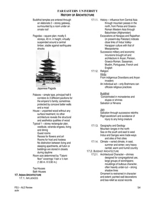 FAR EASTERN UN IVERSITY
HISTORY OF ARCHITECTURE
FEU – ALE Review
acdv
54
Buddhist temples are entered through
an elaborate 2 – storey gateway,
surmounted by a room under an
ornate roof
Pagodas – square plan; mostly 5
storeys, 45 m. in height, virtually
suspended around a central
timber, stable against earthquake
shocks
Japanese Pagoda
Palaces – simple type, principal hall 6
corridors to 3 different pavilions for
the emperor’s family; sometimes
protected by concave batter walls
and a moat
House – unpainted wood without any
surface treatment; no other
architecture reveals the structural
and aesthetics qualities of wood
Typical 1 – storey rectangular plan,
vestibule, veranda engawa, living
and dining
Guest rooms
Recess for flowers and art
Rooms for host and hostess
No distinction between living and
sleeping apartments, all futon or
beddings are stored in closets
during daytime
Room size determined by “Tatami
floor” coverings 1 ken x ½ ken
(1.80 m. X 0.90 m.)
Tea Houses
Bath Houses
17. INDIAN ARCHITECTURE
17.1. INFLUENCES
17.1.1. History – influence from Central Asia
through mountain passes in the
north, from Persia and Graeco-
Roman Western Asia through
Baluchistan (Afghanistan)
Excavations at Harappa and Rajasthan
(in present-day Pakistan) indicate
close links of Indus Valley-
Harappan culture with that of
Mesopotamia
Successive military and economic
incursions brought art and
architecture in Aryan, Persian,
Graeco-Roman, Sassanian,
Muslim, Portuguese, French and
English
17.1.2. Religion
Hindu
From indigenous Dravidians and Aryan
invaders
An individual act – only Brahmans can
officiate religious practices
Buddhist
Concentrated in monasteries and
stupas or shrines
Salvation or Nirvana
Jain
Salvation through successive rebirths
Rigid asceticism and avoidance of
injury to any living creature
17.1.3. Geography and Geology
Mountain ranges in the north
Sea on the south and east to west
Indus and Ganges were trade-ways
and sites of first cities
17.1.4. Climate – varied climate, in east,
summer and winter; very heavy
rainfall, warm and humid country
17.2. BUDDHIST ARCHITECTURE
17.2.1. Architectural Character – shrines
designed for congregational use,
large groups of worshippers;
mouldings of bulbous character,
often heavily under-cut – strong
shadow lines
Ornament is restrained in character
and extent; painted wall decorations
and bas-relief as social records
 