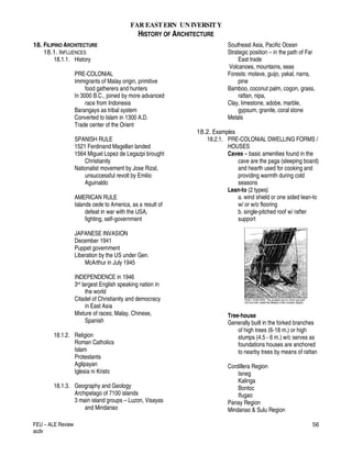 FAR EASTERN UN IVERSITY
HISTORY OF ARCHITECTURE
FEU – ALE Review
acdv
56
18. FILIPINO ARCHITECTURE
18.1. INFLUENCES
18.1.1. History
PRE-COLONIAL
Immigrants of Malay origin, primitive
food gatherers and hunters
In 3000 B.C., joined by more advanced
race from Indonesia
Barangays as tribal system
Converted to Islam in 1300 A.D.
Trade center of the Orient
SPANISH RULE
1521 Ferdinand Magellan landed
1564 Miguel Lopez de Legazpi brought
Christianity
Nationalist movement by Jose Rizal,
unsuccessful revolt by Emilio
Aguinaldo
AMERICAN RULE
Islands cede to America, as a result of
defeat in war with the USA,
fighting, self-government
JAPANESE INVASION
December 1941
Puppet government
Liberation by the US under Gen.
McArthur in July 1945
INDEPENDENCE in 1946
3rd largest English speaking nation in
the world
Citadel of Christianity and democracy
in East Asia
Mixture of races; Malay, Chinese,
Spanish
18.1.2. Religion
Roman Catholics
Islam
Protestants
Aglipayan
Iglesia ni Kristo
18.1.3. Geography and Geology
Archipelago of 7100 islands
3 main island groups – Luzon, Visayas
and Mindanao
Southeast Asia, Pacific Ocean
Strategic position – in the path of Far
East trade
Volcanoes, mountains, seas
Forests: molave, guijo, yakal, narra,
pine
Bamboo, coconut palm, cogon, grass,
rattan, nipa,
Clay, limestone, adobe, marble,
gypsum, granite, coral stone
Metals
18.2. Examples
18.2.1. PRE-COLONIAL DWELLING FORMS /
HOUSES
Caves – basic amenities found in the
cave are the paga (sleeping board)
and hearth used for cooking and
providing warmth during cold
seasons
Lean-to (2 types)
a. wind shield or one sided lean-to
w/ or w/o flooring
b. single-pitched roof w/ rafter
support
Tree-house
Generally built in the forked branches
of high trees (6-18 m.) or high
stumps (4.5 - 6 m.) w/c serves as
foundations houses are anchored
to nearby trees by means of rattan
Cordillera Region
Isneg
Kalinga
Bontoc
Ifugao
Panay Region
Mindanao & Sulu Region
 