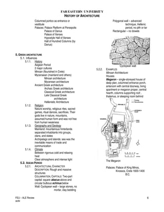 FAR EASTERN UN IVERSITY
HISTORY OF ARCHITECTURE
FEU – ALE Review
acdv
6
Columned portico as entrance or
vestibule
Palaces: Palace Platform at Persepolis
Palace of Darius
Palace of Xerses
Hypostyle Hall of Xerses
Hall of Hundred Columns (by
Darius)
5.GREEK ARCHITECTURE
5.1. Influences
5.1.1. History
Aegean Period
2 major cultures
Minoan (flourished in Crete)
Mycenaean (mainland and others)
Minoan architecture
Mycenean architecture
Ancient Greek architecture
Archaic Greek architecture
Classical Greek architecture
Late Classical Greek
architecture
Hellenistic Architecture
5.1.2. Religion
Nature worship, religious rites, sacred
games, ritual dances, sacrifices. Their
gods live in nature, mountains,
assumed human form and was not free
from human weakness
5.1.3. Geography and Geology
Mainland: mountainous hinterlands
separated inhabitants into groups,
clans, and states
Archipelago and islands: sea was the
inevitable means of trade and
communication
5.1.4. Climate
Between rigorous cold and relaxing
heat
Clear atmosphere and intense light
5.2. AGEAN PERIOD
5.2.1. ARCHITECTURAL CHARACTER
DESCRIPTION: Rough and massive
structures
COLUMNIATION, CAPITALS: Two-part
capital: square abacus above and
circular bulbous echinus below
Wall: Cyclopean wall – large stones, no
mortar, clay bedding
Polygonal wall – advanced
technique, Hellenic
period, no pith or tar
Rectangular – no dowels
Cyclopean wall
5.2.2. EXAMPLES
Minoan Architecture:
Houses
Megaron – single-storeyed house of
deep plan, columned entrance porch,
anteroom with central doorway, living
apartment or megaron proper, central
hearth, columns supporting roof ,
thalamus, or sleeping room behind
The Megaron
Palaces: Palace of King Minos,
Knossos, Crete 1600-1400
B.C.
 
