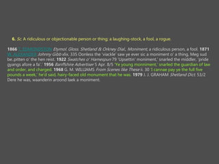 6. Sc. A ridiculous or objectionable person or thing; a laughing-stock, a fool, a rogue.
1866 T. EDMONDSTON Etymol. Gloss. Shetland & Orkney Dial., Moniment, a ridiculous person, a fool. 1871
W. ALEXANDER Johnny Gibb xlix. 335 Oonless the viackle saw ye ever sic a moniment o' a thing, Meg sud
be..pitten o' the hen reist. 1922 Swatches o' Hamespun 79 Upsettin' moniment, snarled the middler, pride
gyangs afore a fa'. 1956 Banffshire Advertiser 5 Apr. 8/5 Ye young monniment, snarled the guardian of law
and order, and charged. 1968 G. M. WILLIAMS From Scenes like These ii. 30 I cannae pay ye the full five
pounds a week, he'd said, hairy-faced old monument that he was. 1979 J. J. GRAHAM Shetland Dict. 53/2
Dere he was, waanderin aroond laek a moniment.
 