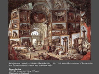 Late Baroque classicizing: Giovanni Paolo Pannini (1691-1765) assembles the canon of Roman ruins
and Roman sculpture into one vast imaginary gallery
Roma Antica
1755 Oil on canvas, 186 x 227 cam
Staatsgalerie, Stuttgart
 