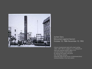 Jochen Gerz,
Monument against fascism
October 10, 1986-November 10, 1993
Column of galvanized steel with a lead coating,
1200 x 100 x 100 cm, weight ca. 7 t., underground
shaft with viewing window, depth 14 m,
concrete footing, 2 steel styluses
for signing the surface, text panel.
Site: Hamburg-Harburg,
Harburger Ring at the corner of H?lertwiete/Sand,
Harburg-Rathaus S-line train station.
 