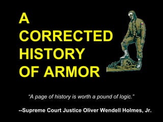 A
CORRECTED
HISTORY
OF ARMOR
   “A page of history is worth a pound of logic.”

--Supreme Court Justice Oliver Wendell Holmes, Jr.
 