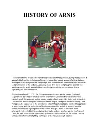 HISTORY OF ARNIS

The History of Arnis dates back before the colonization of the Spaniards, during those periods it
was called Kali and the techniques of the art is focused on bladed weapons fighting. Kali was
widely practiced throughout the archipelago; both nobleman and commoners were enthusiast
and practitioners of the said art. Also during those days Kali is being taught in a school like
training grounds, which was called Bothoan along with military tactics, Alibata (Native
Alphabet), and herbal medicines.
On the dawn of April 27, 1521 the Portuguese navigator and warrior named Ferdinand
Magellan was defeated by a native warrior chief named Lapu-lapu this was the recorded
incident which Kali was used against foreign invaders. Forty years after that event, on April of
1564 another warrior navigator from Spain named Miguel De Legaspi landed in Abuyog Leyte
Philippines. He was aware of the unfortunate fate of Magellan so took a non-hostile approach
to avoid battle with the native. He befriend the warrior chief Malitik, it is at this point he
witnessed the deadly fighting skills of the natives through a demo to entertain them.
Afterwards he traveled to the nearby island of Sugbo and met another warrior chief named
Tupas, he took a non-hostile approach to again avoid confrontation. For the second time he
witnessed the formidable fighting techniques of the natives through a demo.

 