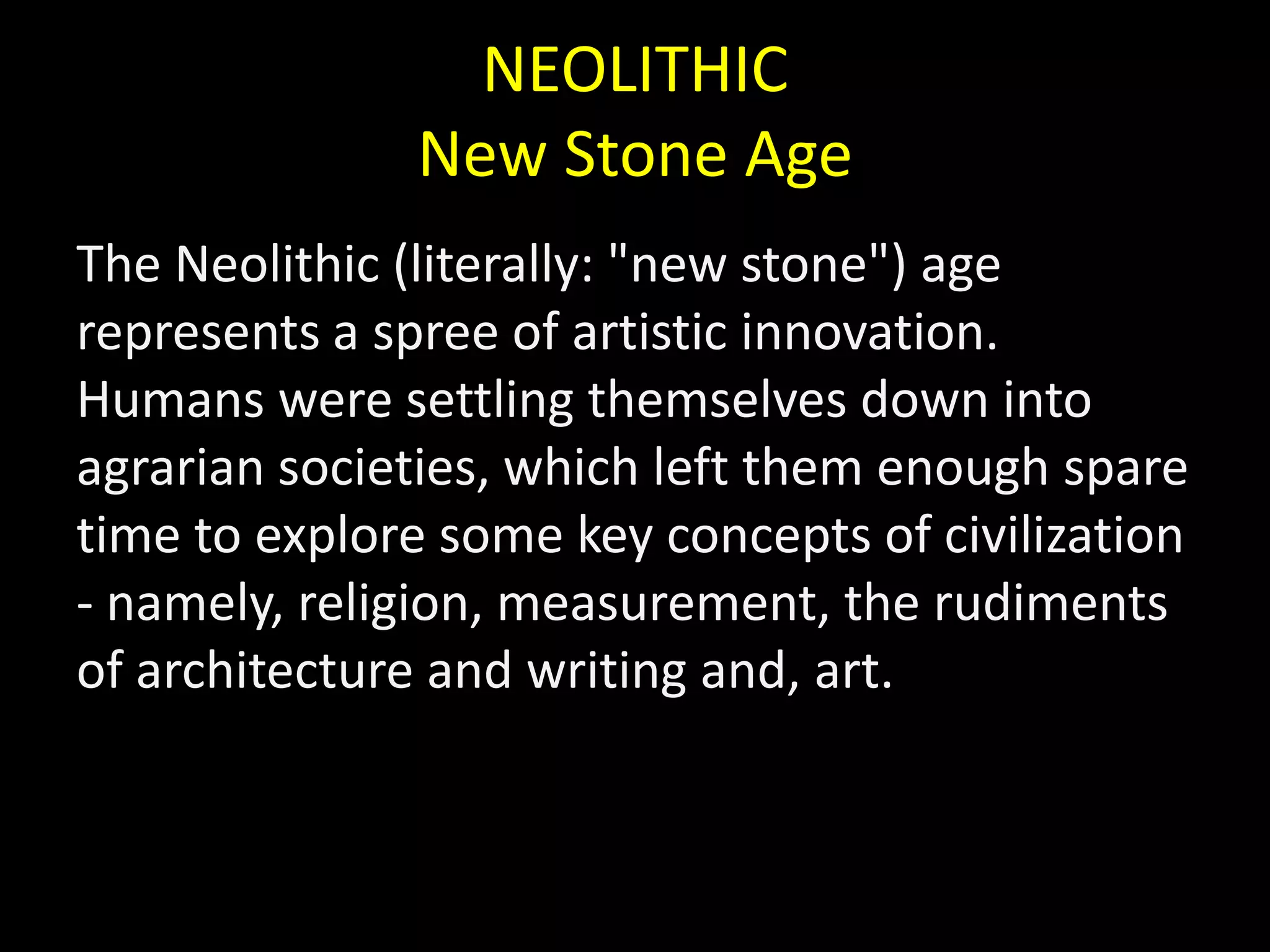 NEOLITHICNew Stone AgeThe Neolithic (literally: "new stone") age represents a spree of artistic innovation. Humans were settling themselves down into agrarian societies, which left them enough spare time to explore some key concepts of civilization - namely, religion, measurement, the rudiments of architecture and writing and, art.