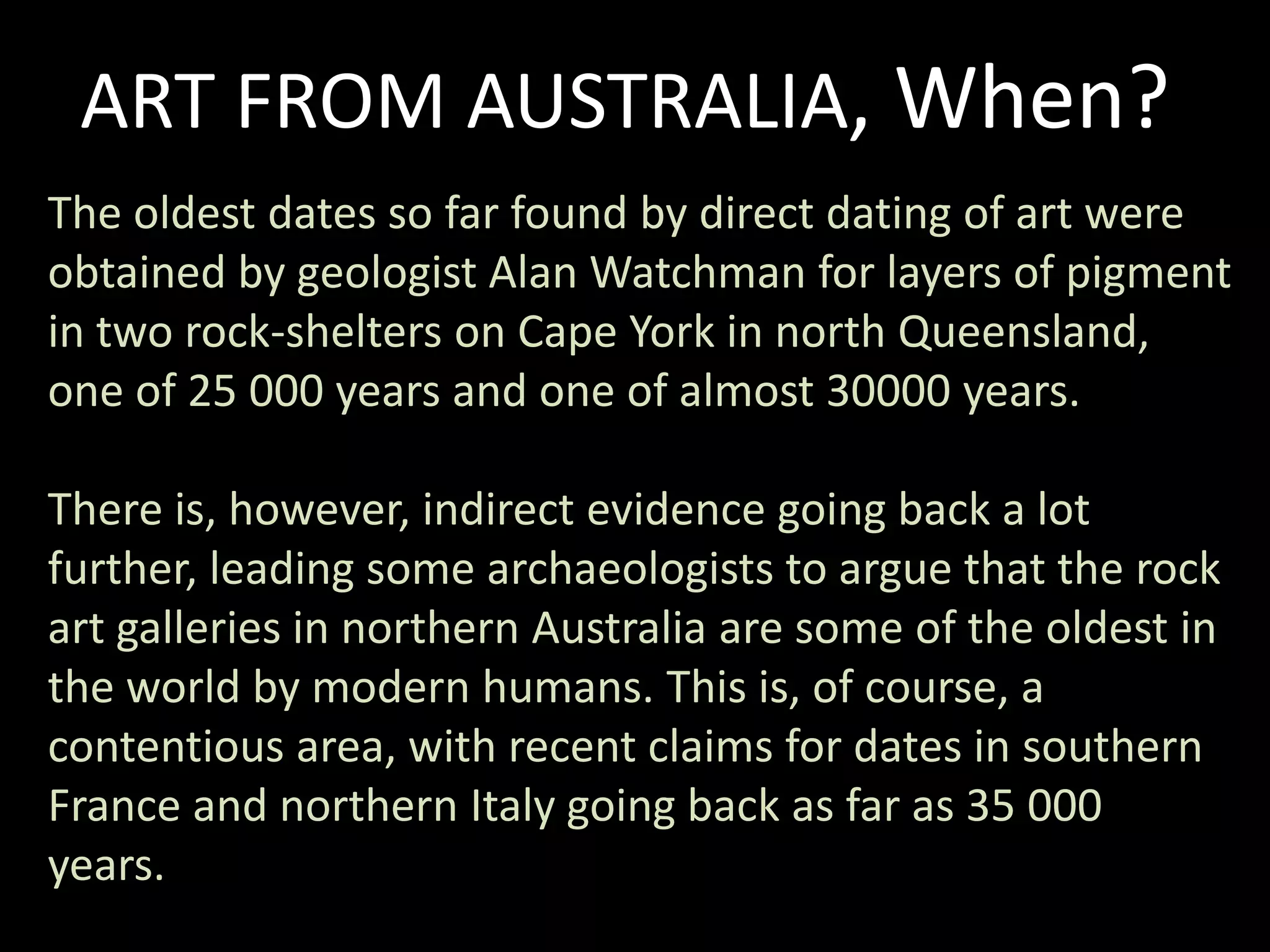 ART FROM AUSTRALIA, When?The oldest dates so far found by direct dating of art were obtained by geologist Alan Watchman for layers of pigment in two rock-shelters on Cape York in north Queensland, one of 25 000 years and one of almost 30000 years. There is, however, indirect evidence going back a lot further, leading some archaeologists to argue that the rock art galleries in northern Australia are some of the oldest in the world by modern humans. This is, of course, a contentious area, with recent claims for dates in southern France and northern Italy going back as far as 35 000 years.