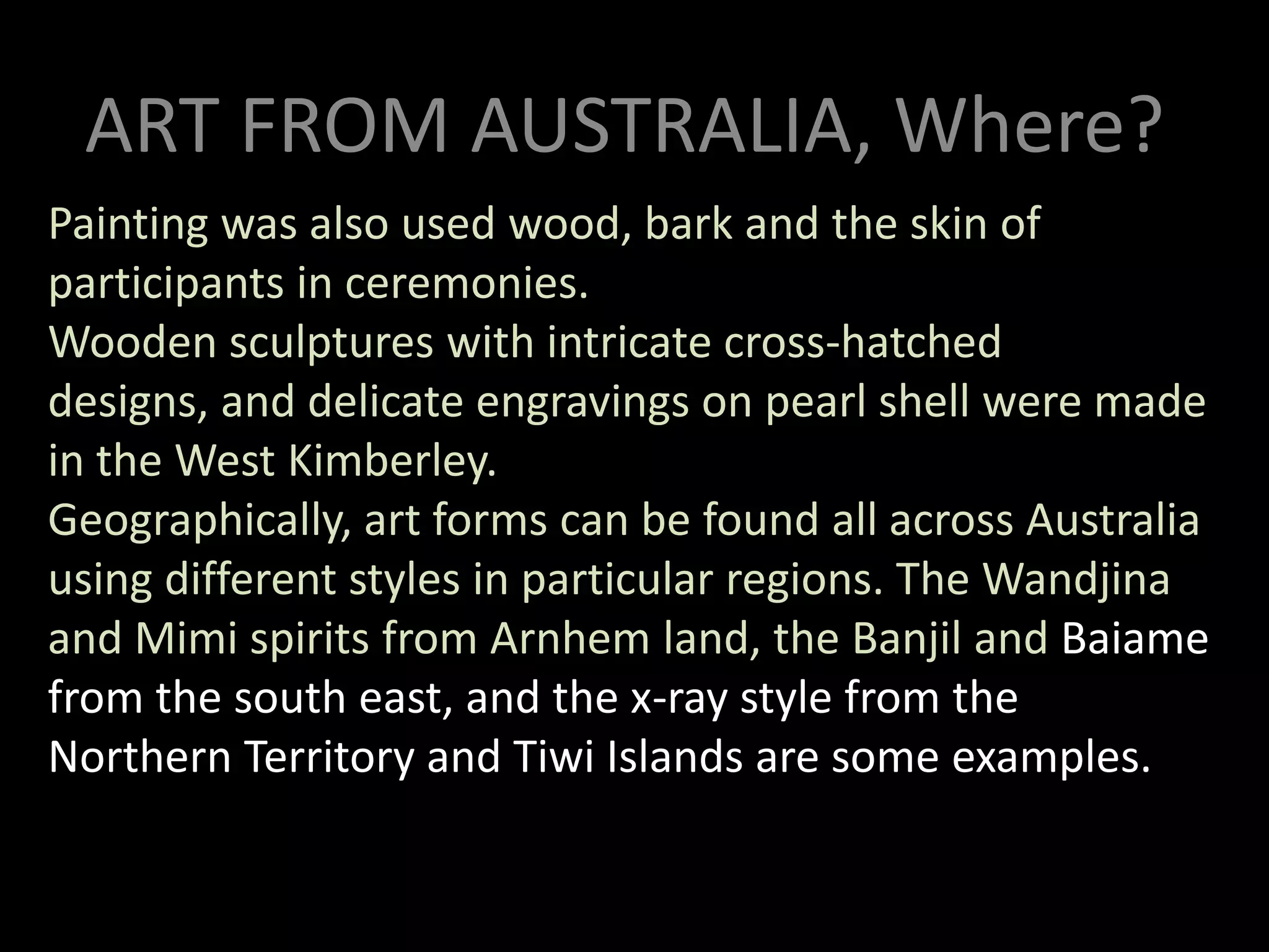 ART FROM AUSTRALIA, Where?Painting was also used wood, bark and the skin of participants in ceremonies. Wooden sculptures with intricate cross-hatched designs, and delicate engravings on pearl shell were made in the West Kimberley.Geographically, art forms can be found all across Australia using different styles in particular regions. The Wandjina and Mimi spirits from Arnhem land, the Banjil and Baiame from the south east, and the x-ray style from the Northern Territory and Tiwi Islands are some examples.ART FROM AUSTRALIA, Why