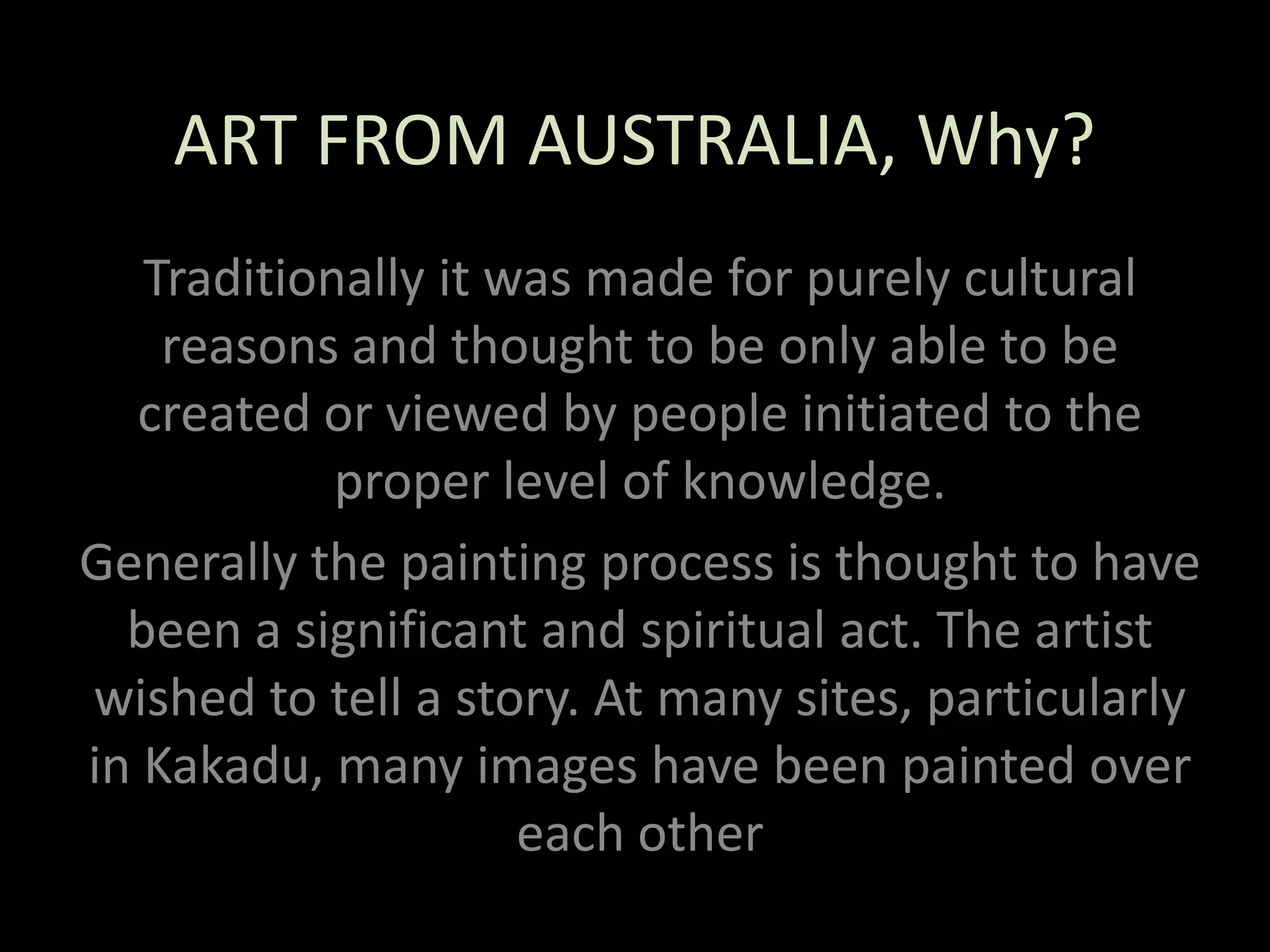 ART FROM AUSTRALIA, Why?Traditionally it was made for purely cultural reasons and thought to be only able to be created or viewed by people initiated to the proper level of knowledge.Generally the painting process is thought to have been a significant and spiritual act. The artist wished to tell a story. At many sites, particularly in Kakadu, many images have been painted over each other