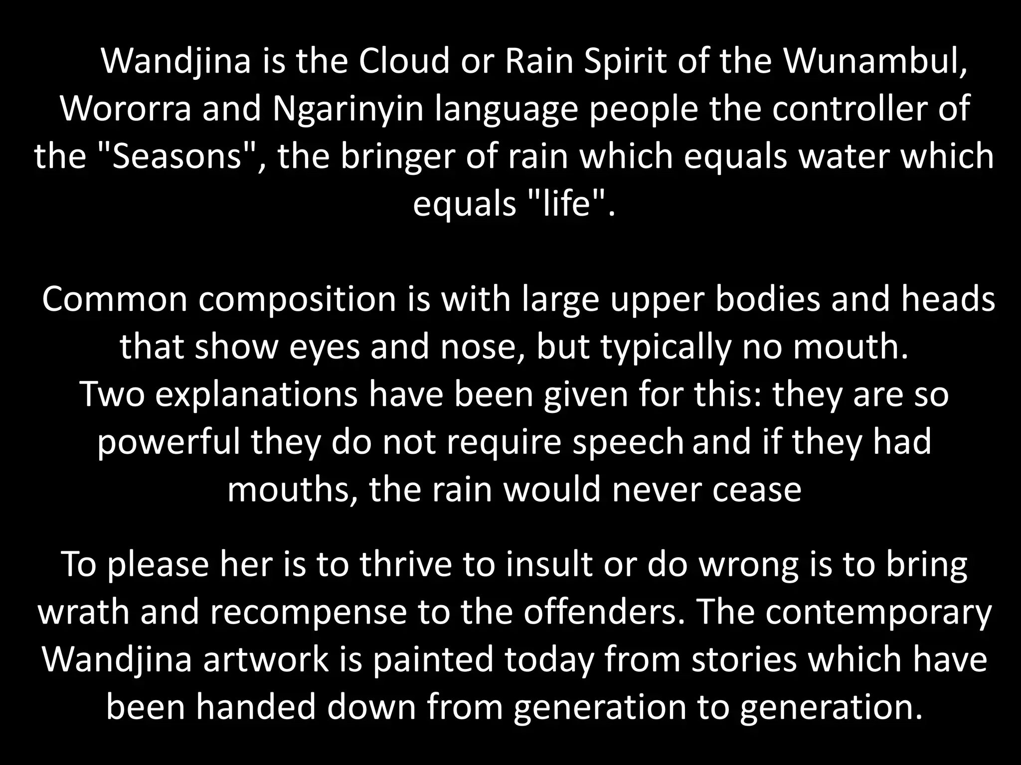 The Wandjina is the Cloud or Rain Spirit of the Wunambul, Wororra and Ngarinyin language people the controller of the "Seasons", the bringer of rain which equals water which equals "life". Common composition is with large upper bodies and heads that show eyes and nose, but typically no mouth. Two explanations have been given for this: they are so powerful they do not require speechand if they had mouths, the rain would never ceaseTo please her is to thrive to insult or do wrong is to bring wrath and recompense to the offenders. The contemporary Wandjina artwork is painted today from stories which have been handed down from generation to generation.