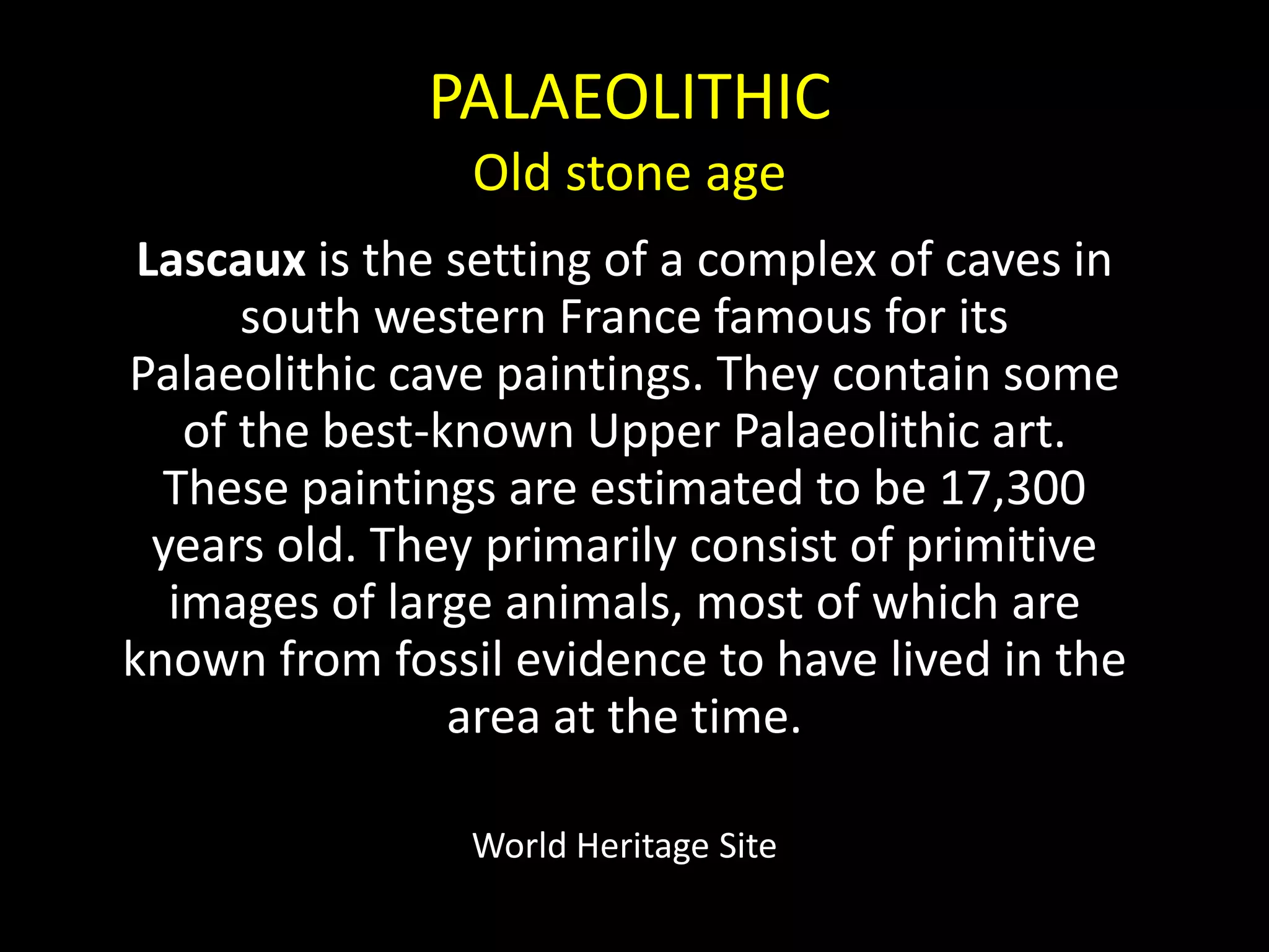 PALAEOLITHICOld stone ageLascaux is the setting of a complex of caves in south western France famous for its Palaeolithic cave paintings. They contain some of the best-known Upper Palaeolithic art. These paintings are estimated to be 17,300 years old. They primarily consist of primitive images of large animals, most of which are known from fossil evidence to have lived in the area at the time.World Heritage Site