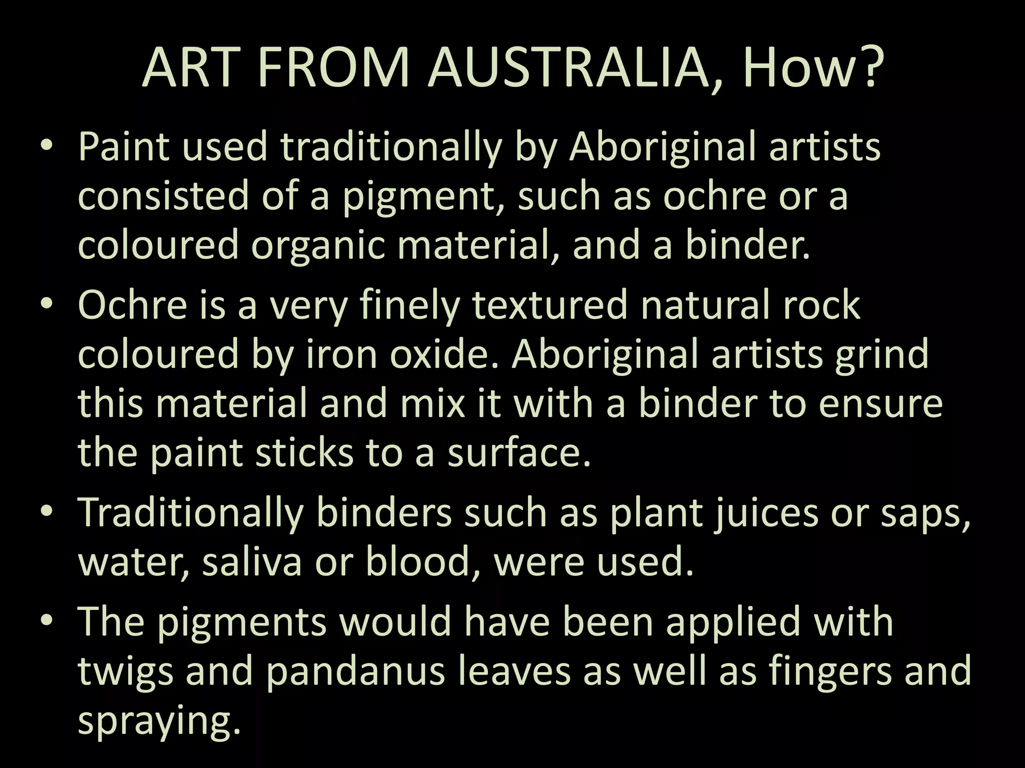 ART FROM AUSTRALIA, How?Paint used traditionally by Aboriginal artists consisted of a pigment, such as ochre or a coloured organic material, and a binder. Ochre is a very finely textured natural rock coloured by iron oxide. Aboriginal artists grind this material and mix it with a binder to ensure the paint sticks to a surface.Traditionally binders such as plant juices or saps, water, saliva or blood, were used. The pigments would have been applied with twigs and pandanus leaves as well as fingers and spraying.