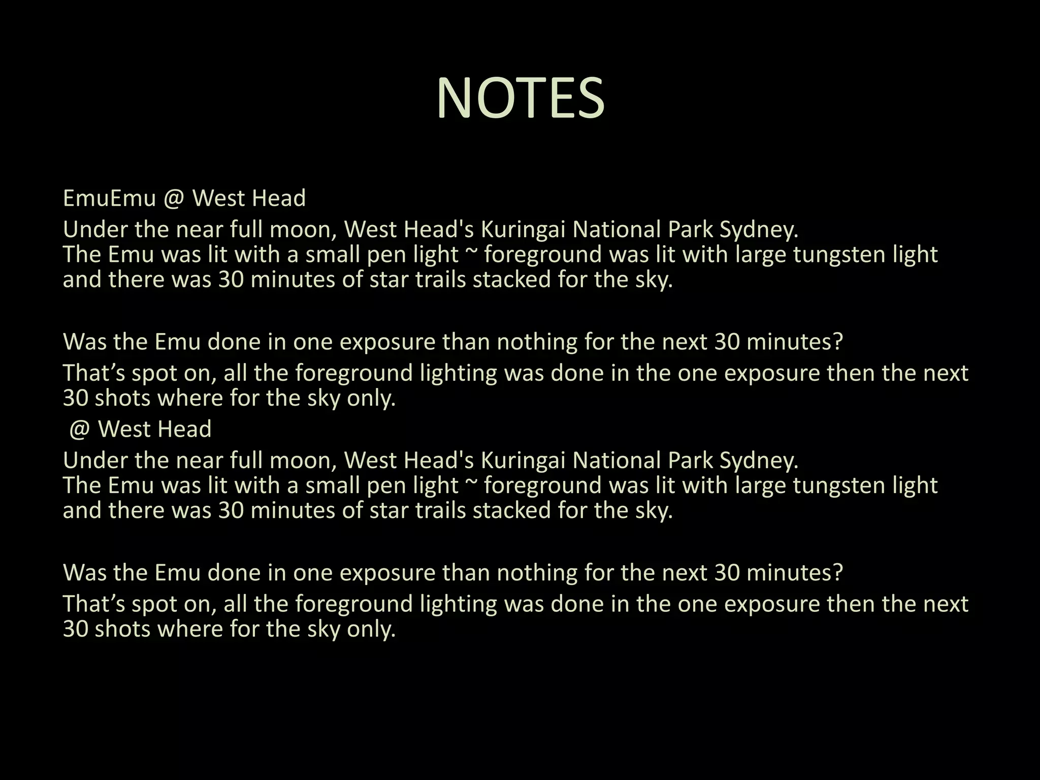 NOTESEmuEmu @ West HeadUnder the near full moon, West Head's Kuringai National Park Sydney.The Emu was lit with a small pen light ~ foreground was lit with large tungsten light and there was 30 minutes of star trails stacked for the sky.Was the Emu done in one exposure than nothing for the next 30 minutes?That’s spot on, all the foreground lighting was done in the one exposure then the next 30 shots where for the sky only.@ West HeadUnder the near full moon, West Head's Kuringai National Park Sydney.The Emu was lit with a small pen light ~ foreground was lit with large tungsten light and there was 30 minutes of star trails stacked for the sky.Was the Emu done in one exposure than nothing for the next 30 minutes?That’s spot on, all the foreground lighting was done in the one exposure then the next 30 shots where for the sky only.