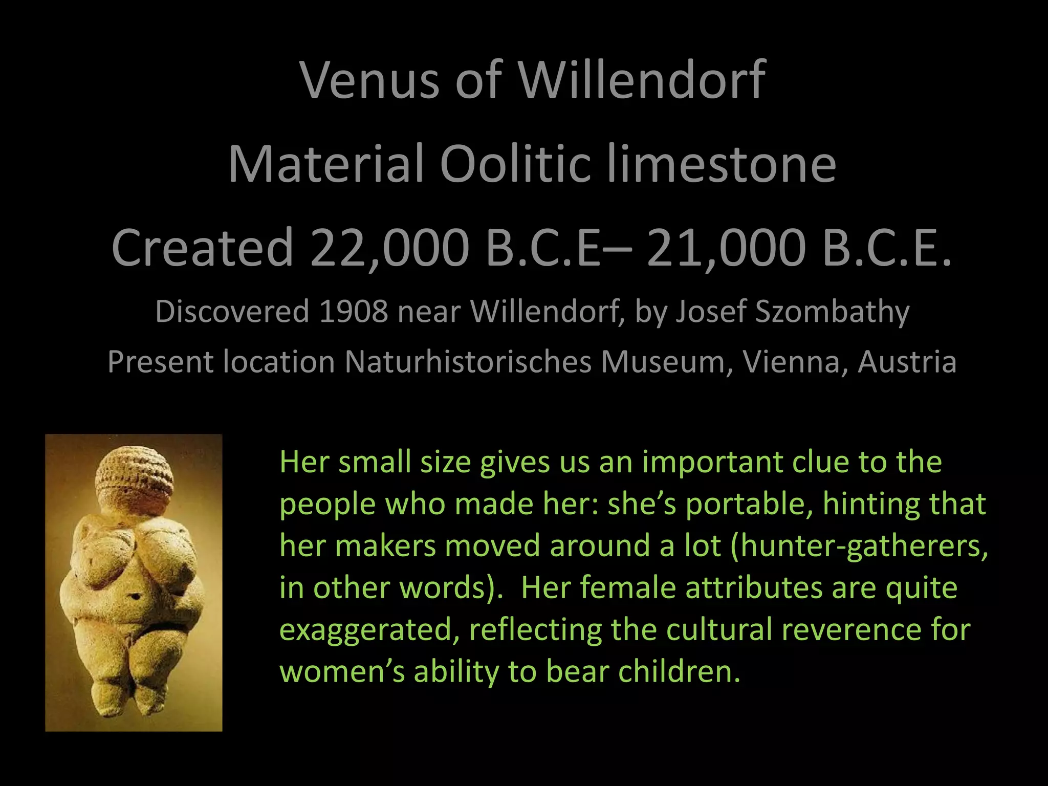 Venus of Willendorf  Material Oolitic limestone Created 22,000 B.C.E– 21,000 B.C.E. Discovered 1908 near Willendorf, by Josef Szombathy Present location Naturhistorisches Museum, Vienna, Austria Her small size gives us an important clue to the people who made her: she’s portable, hinting that her makers moved around a lot (hunter-gatherers, in other words).  Her female attributes are quite exaggerated, reflecting the cultural reverence for women’s ability to bear children.