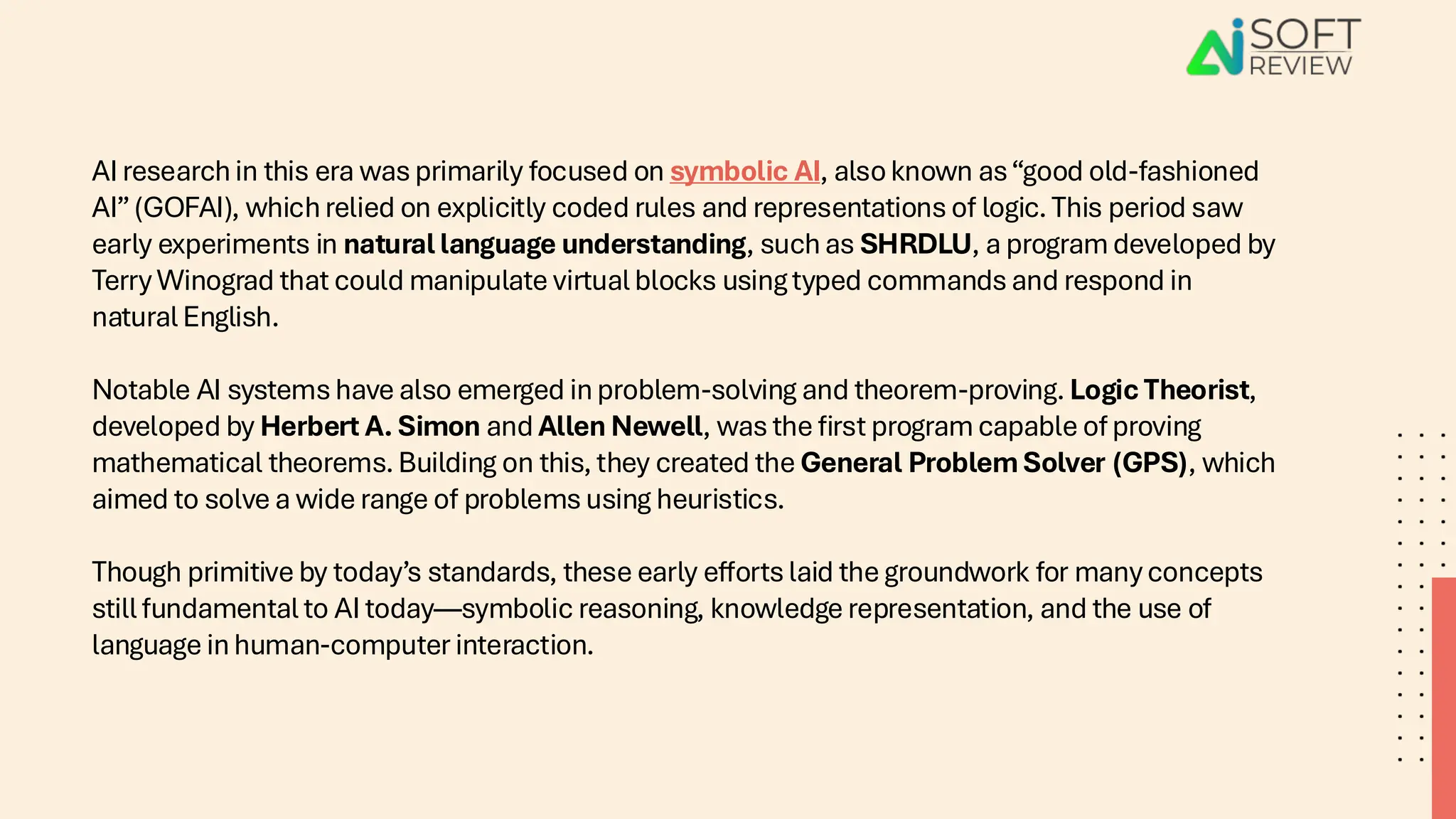 AI research in this era was primarily focused on symbolic AI, also known as“good old-fashioned
AI”(GOFAI), which relied on explicitly coded rules and representations of logic. This period saw
early experiments in natural language understanding, such as SHRDLU, a program developed by
Terry Winograd that could manipulate virtual blocks using typed commands and respond in
natural English.
Notable AI systems have also emerged in problem-solving and theorem-proving. Logic Theorist,
developed by Herbert A. Simon and Allen Newell, was the first program capable of proving
mathematical theorems. Building on this, they created the General Problem Solver (GPS), which
aimed to solve a wide range of problems using heuristics.
Though primitive by today’s standards, these early efforts laid the groundwork for many concepts
still fundamental to AI today—symbolic reasoning, knowledge representation, and the use of
language in human-computer interaction.
 