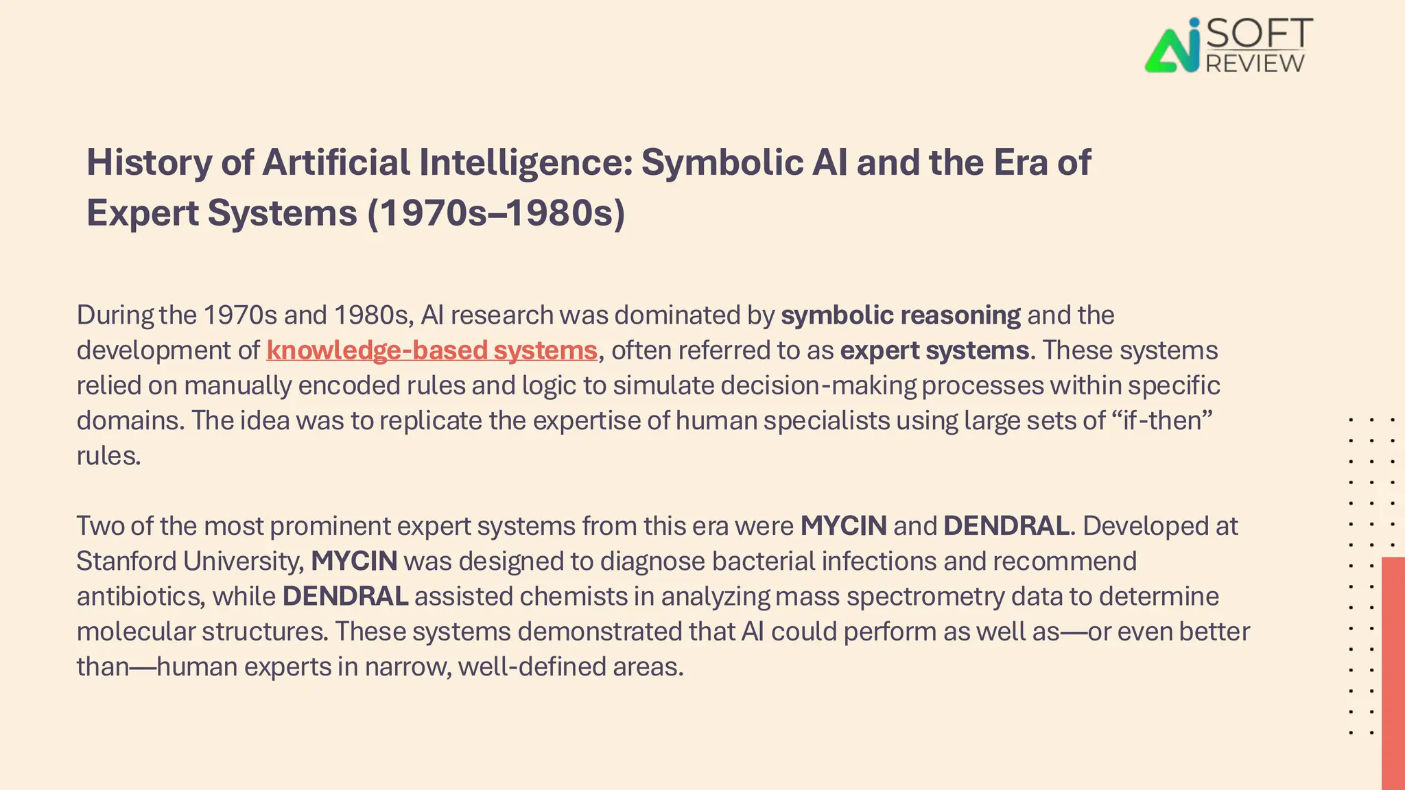 During the 1970s and 1980s, AI research was dominated by symbolic reasoning and the
development of knowledge-based systems, often referred to as expert systems. These systems
relied on manually encoded rules and logic to simulate decision-making processes within specific
domains. The idea was to replicate the expertise of human specialists using large sets of “if-then”
rules.
Two of the most prominent expert systems from this era were MYCIN and DENDRAL. Developed at
Stanford University, MYCIN was designed to diagnose bacterial infections and recommend
antibiotics, while DENDRAL assisted chemists in analyzing mass spectrometry data to determine
molecular structures. These systems demonstrated that AI could perform as well as—or even better
than—human experts in narrow, well-defined areas.
History of Artificial Intelligence: Symbolic AI and the Era of
Expert Systems (1970s–1980s)
 