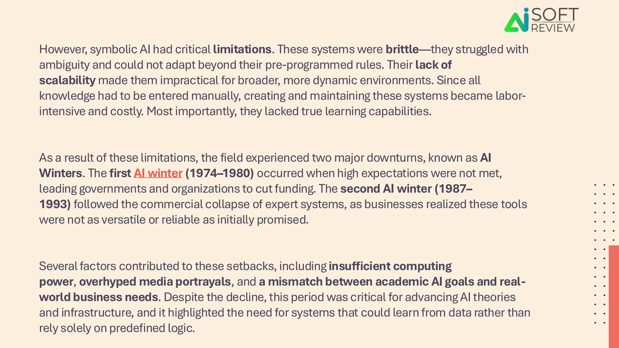 However, symbolic AI had critical limitations. These systems were brittle—they struggled with
ambiguity and could not adapt beyond their pre-programmed rules. Their lack of
scalability made them impractical for broader, more dynamic environments. Since all
knowledge had to be entered manually, creating and maintaining these systems became labor-
intensive and costly. Most importantly, they lacked true learning capabilities.
As a result of these limitations, the field experienced two major downturns, known as AI
Winters. The first AI winter (1974–1980) occurred when high expectations were not met,
leading governments and organizations to cut funding. The second AI winter (1987–
1993) followed the commercial collapse of expert systems, as businesses realized these tools
were not as versatile or reliable as initially promised.
Several factors contributed to these setbacks, including insufficient computing
power, overhyped media portrayals, and a mismatch between academic AI goals and real-
world business needs. Despite the decline, this period was critical for advancing AI theories
and infrastructure, and it highlighted the need for systems that could learn from data rather than
rely solely on predefined logic.
 