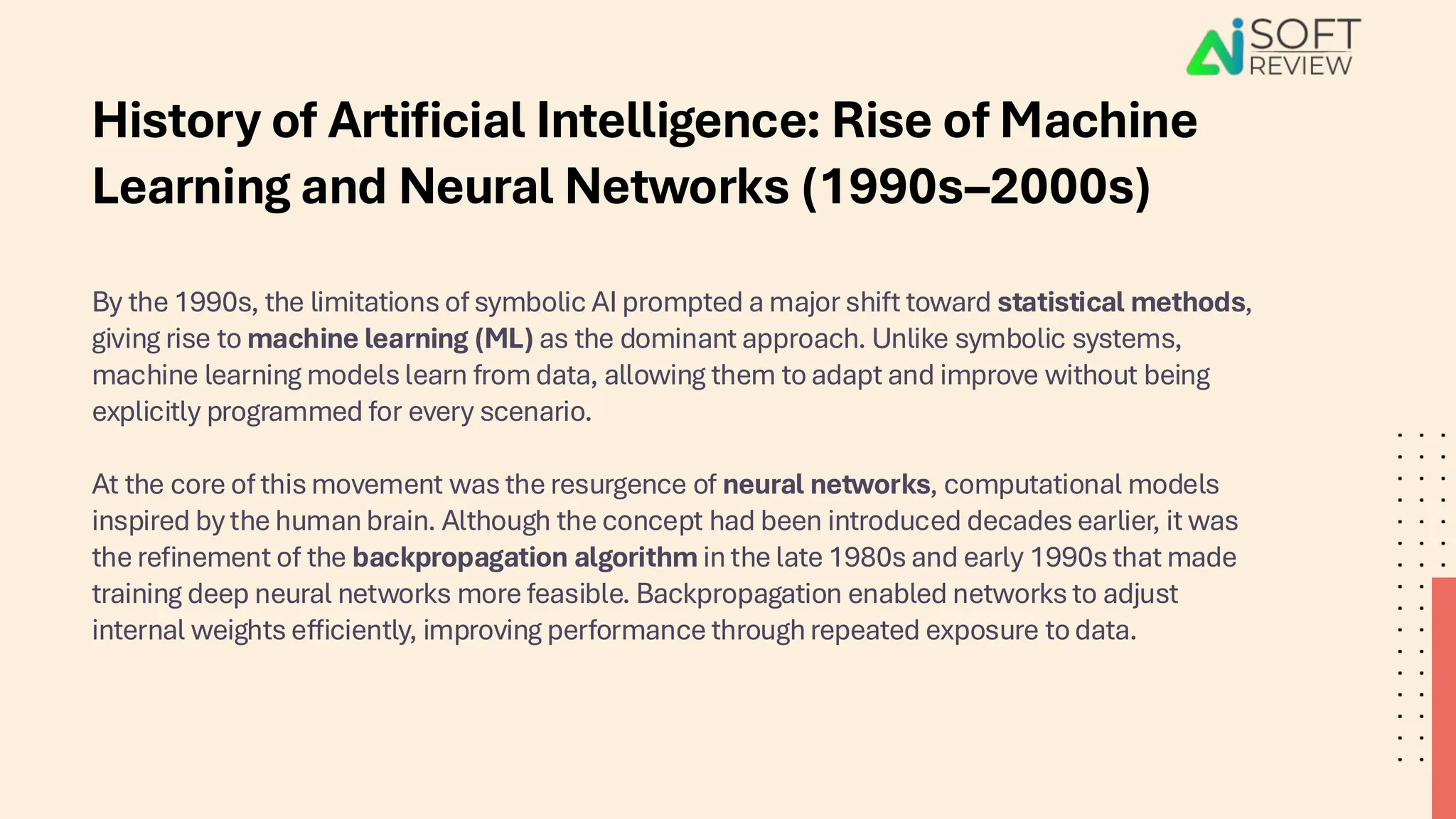 By the 1990s, the limitations of symbolic AI prompted a major shift toward statistical methods,
giving rise to machine learning (ML) as the dominant approach. Unlike symbolic systems,
machine learning models learn from data, allowing them to adapt and improve without being
explicitly programmed for every scenario.
At the core of this movement was the resurgence of neural networks, computational models
inspired by the human brain. Although the concept had been introduced decades earlier, it was
the refinement of the backpropagation algorithm in the late 1980s and early 1990s that made
training deep neural networks more feasible. Backpropagation enabled networks to adjust
internal weights efficiently, improving performance through repeated exposure to data.
History of Artificial Intelligence: Rise of Machine
Learning and Neural Networks (1990s–2000s)
 